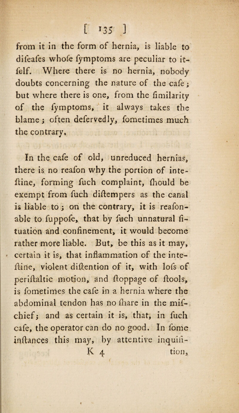 / [ 135 ] from it in the form of hernia, is llabl-e to difeafes whofe fymptoms are peculiar to it- felf. Wher-e there is no hernia, nobody doubts concerning the nature of the cafe; but where there is one, from the fimilarity of the fymptoms, it always takes the blame; often defervedly, fometimes much the contrary. In the cafe of old, unreduced hernias, there is no reafon why the portion of inte- ftine, forming fuch complaint, fiiould be exempt from fuch diftempers as the canal is liable to; on the contrary, it is reafon- able to fuppofe, that by fuch unnatural fi- tuaticn and confinement, it would become rather more liable. But, be this as it may, certain it is, that inflammation of the inte- fline, violent difiention of it, with lofs of periftaltic motion, and fioppage of ftools, is fometimes the cafe in a hernia where the abdominal tendon has no fiiare in the mif-> chief; and as certain it is, that, in fuch cafe, the operator can do no good. In fome inftances this may, by attentive inquifi-