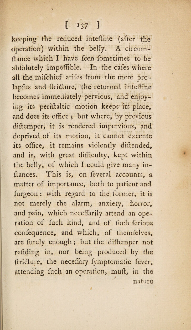 keeping the reduced inteftine (after the operation) within the belly. A circum- ftance which I have feen fometimes to be abfolutely impoffible. In the cafes where all the mifchief arifes from the mere pro- lapfus and ftridlure, the returned inteftine becomes immediately pervious,-and enjoy¬ ing its periftaltic motion keeps its place, and does its ofBce ; but w^hcre^ by previous diftemper, it is rendered impervious, and deprived of its motion, it cannot execute its office, it remains violently diftended, and is, with great difficulty, kept within the belly, of which I could give many in- fcances. This is, on feveral accounts, a matter of importance, both to patient and furgeon : with regard to the former, it is not merely the alarm, anxiety, horror, and pain, which neceflarily attend an ope¬ ration of fuch kind, and of fuch ferious confequence, and w’hich, of themfelves, are furely enough; but the diftemper not refiding in, nor being produced by the ftridlure, the neceflary fymptomatic fever, attending fuch an operation, muft, in the nature