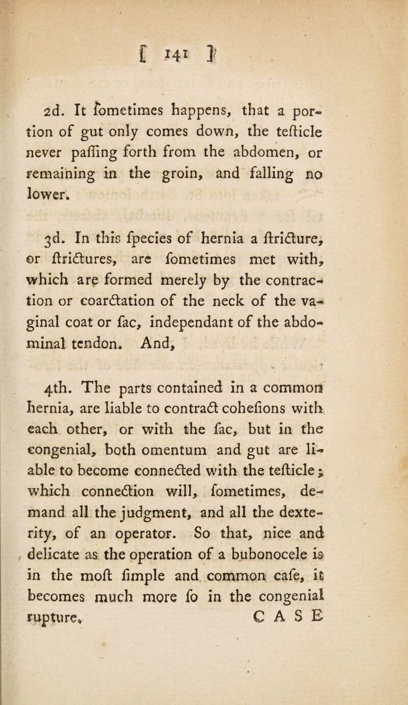 / C HI J 2d. It fometimes happens, that a por¬ tion of gut only comes down, the tefticle * never paffing forth from the abdomen, or remaining in the groin, and falling no lower. 3d. In this fpecies of hernia a ftrldure, or ftridlures, arc fometimes met with^ which ar^ formed merely by the contrac¬ tion or coardtation of the neck of the va¬ ginal coat or fac, independant of the abdo¬ minal tendon. And, 4th. The parts contained in a common^ hernia, are liable to contradt cohefions with each other, or with the fac, but in the congenial, both omentum and gut are li¬ able to become connedted with the tefticle ; which connedlion will, fometimes, de¬ mand all the judgment, and all the dexte¬ rity, of an operator. So that, nice and , delicate as the operation of a bubonocele is in the moft Ample and common cafe, it becomes much more fo in the congenial rupture, CASE