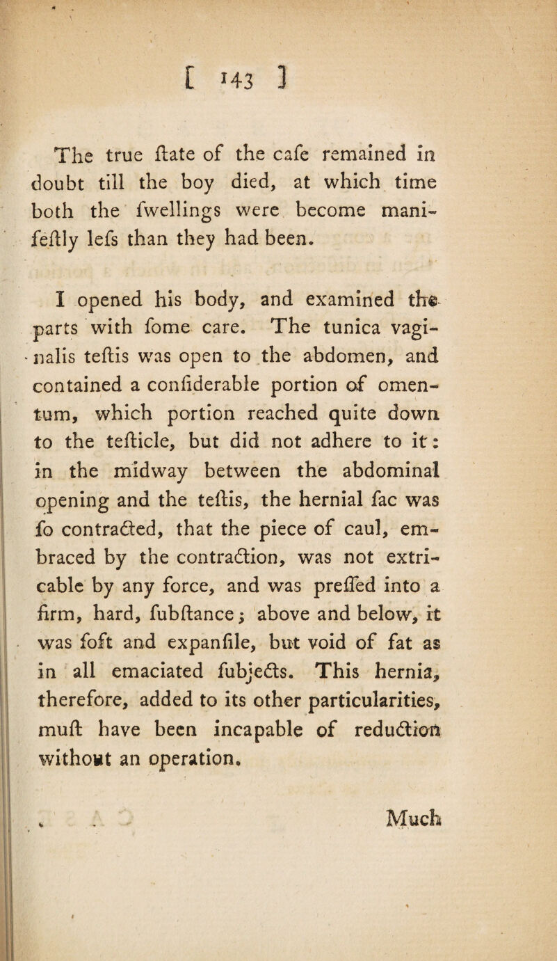 The true ftate of the cafe remained in doubt till the boy died, at which time both the fwellings were become mani- feftly lefs than they had been. I opened his body, and examined the parts with fome care. The tunica vagi- > nalis teftls was open to the abdomen, and contained a confiderable portion of omen¬ tum, which portion reached quite down to the tefticle, but did not adhere to it: in the midway between the abdominal opening and the teftis, the hernial fac was fo contradlcd, that the piece of caul, em¬ braced by the contradlion, was not extri- cablc by any force, and was prefled into a firm, hard, fubftance; above and below, it was foft and expanfile, but void of fat as in all emaciated fubjedls. This hernia, therefore, added to its other particularities, muft have been incapable of redudlion withowt an operation, V Much t