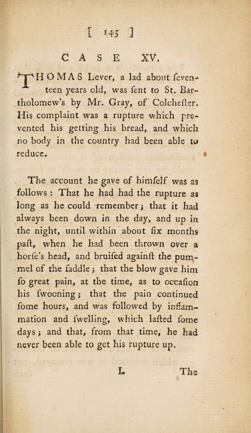 I CASE XV. O MA S Levefj a lad about feven-^ teen years old, was fent to St. Bar- - . tholomew’s by Mr. Gray, of Colchefler* His complaint was a rupture which pre¬ vented his getting his bread, and which no body in the country had been able to reduce. ^ • The account he gave of himfelf was as follows : That he had had the rupture as long as he could 'remember; that it had always been down in the day, and up in the night, until within about fix months part, when he had been thrown over a horfe's head, and bruifed againft the pum¬ mel of the faddle; that the blow gave him fo great pain, at the time, as to occafion his fwooning; that the pain continued fome hours, and was followed by inflam¬ mation and fwelling, W'hich lafted fome days ; and that, from that time, be had never been able to get his rupture up. L The