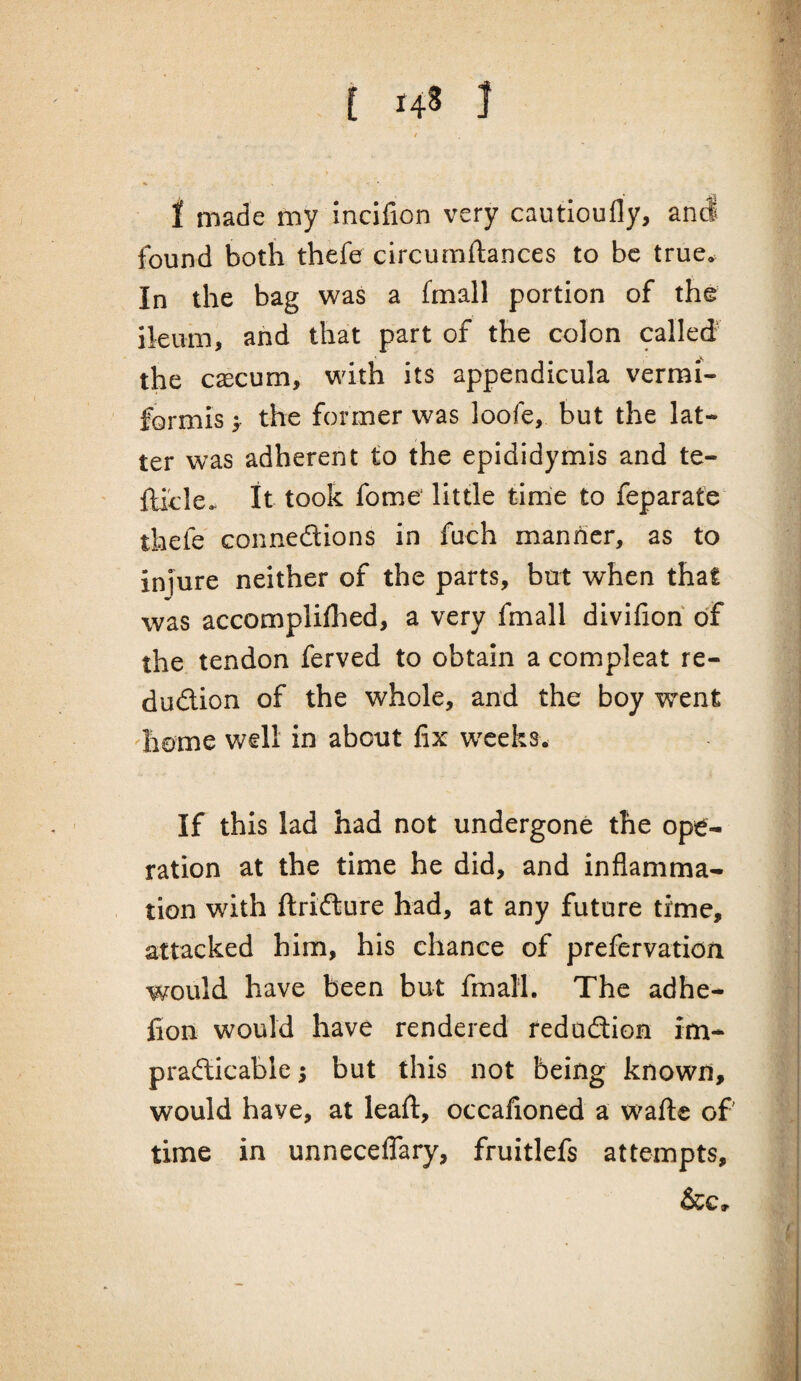 I made my incifion very cautloufly, and found both thefe circumftances to be true. In the bag was a fmall portion of the ileum, and that part of the colon called' the caecum, with its appendicula vermi- formis > the former was loofe, but the lat¬ ter was adherent to the epididymis and te- fticle,. it took fome' little time to feparate thefe Gonnedions in fuch manner, as to injure neither of the parts, but when that was accompliflied, a very fmall divifioh of the tendon ferved to obtain a compleat re- dudion of the whole, and the boy went heme well in about fix wxeks^ If this lad had not undergone the ope¬ ration at the time he did, and inflamma¬ tion with ftridure had, at any future time, attacked him, his chance of prefervation would have been but fmall. The adhe- fion would have rendered redudion im* pradicable; but this not being known, would have, at leafl:, occafioned a wafte of time in unneceflary, fruitlefs attempts, &c.