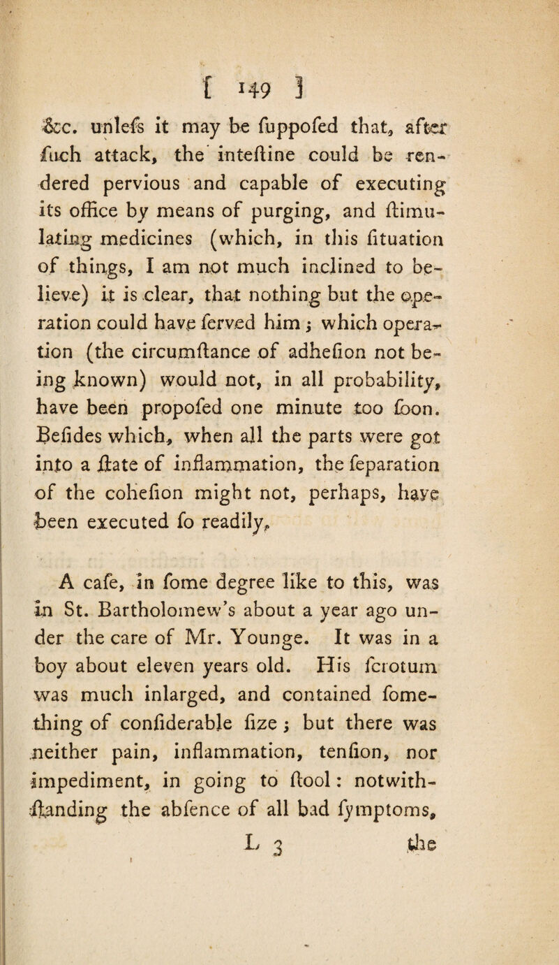 &c. unlefs It may be fuppofed that^ after fach attack, the intefline could be ren¬ dered pervious and capable of executing its office by means of purging, and ftimii- latiug medicines (which, in tliis fituation of things, I am not much inclined to be¬ lieve) it is clear, that nothing but the ope¬ ration could have ferved him; which operas tion (the circumftance of adhefion not be¬ ing known) would not, in all probability, have been propofed one minute too foon. Befides which, when all the parts were got into a iiate of inflamimation, the feparation of the cohefion might not, perhaps, have teen executed fo readily^ A cafe, in fome degree like to this, was in St. Bartholomew's about a year ago un¬ der the care of Mr. Younge. It was in a boy about eleven years old. His fcrotum was much inlarged, and contained fome- thing of confiderable fize ; but there was neither pain, inflammation, tenfion, nor impediment, in going to ftool: notwith- ifanding the abfence of all bad fymptoms, L 3 .ffie