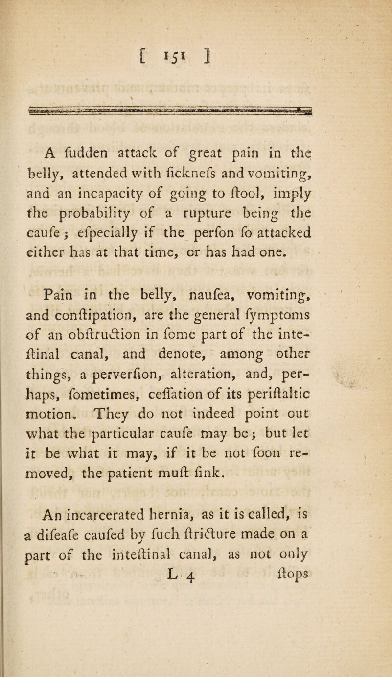 [ 15* ] A flidden attack of great pain in the belly, attended with ficknefs and vomiting, and an incapacity of going to ftool, imply the probability of a rupture being the caufe i efpecially if the perfon fo attacked either has at that time, or has had one. Pain in the belly, naufea, vomiting, and conflipation, are the general fymptoms of an obfiru^lion in fome part of the inte- flinal canal, and denote, among other things, a perverfion, alteration, and, per¬ haps, fometimes, ceffation of its perlftaltic motion. They do not indeed point out what the particular caufe may be; but let it be what it may, if it be not foon re¬ moved, the patient muft fink. An incarcerated hernia, as it is called, is a difeafe caufed by fuch flrifture made on a part of the inteflinal canal, as not only