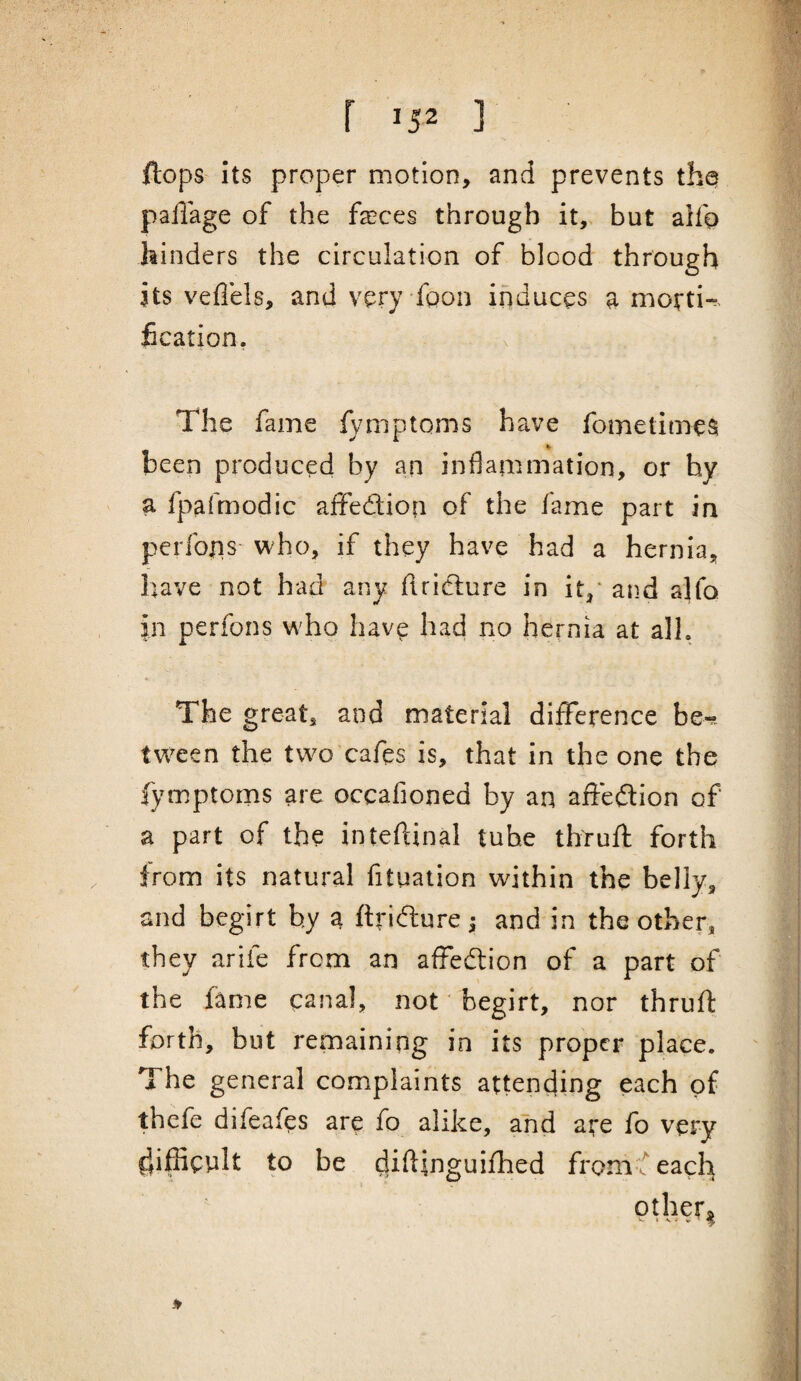 flops its proper motion, and prevents thq pailage of the faeces through it, but alfo hinders the circulation of blood through its veflels, and veryfoon induces a morti¬ fication. The fame fymptoms have fometimes been produced by an inflammation, or hy a fpafmodic affedlion of the fame part in perfons who, if they have had a hernia, have not had any flridlure in it/ and alfo in perfons w^ho have had no hernia at all. The great, and material diiference be-r- tw^een the two cafes is, that in the one the fymptoms are occafioned by an affeftion of a part of the inteftinal tube thruft forth from its natural fituaiion within the belly, and begirt hy a ftrifture; and in the other, they arife from an afFedlion of a part of the fame canal, not' begirt, nor thruft forth, but remaining in its proper place. The general complaints attending each of thefe difeafes are fo alike, and are fo very difficult to be dffiffiguifhed fromf each other. I