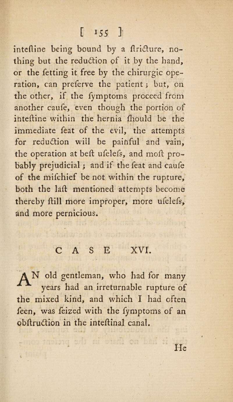 J [ 155 ] intcftine being bound by a flridure, no¬ thing but the redudion of it by the hand, or the fetting it free by the chirurgic ope¬ ration, can preferve the patient; but, on the other, if the fymptorns proceed from another caufe, even though the portion of inteftine within the hernia fliould be the immediate feat of the evil, the attempts for redudion will be painful and vain, the operation at beft ufelefs, and moft pro¬ bably prejudicial; and if the feat and caufe of the mifchief be not within the rupture, both the laft mentioned attempts become thereby ftill more improper, more ufelefs, and more pernicious. CASE XVI. A N old gentleman, who had for many years had an irreturnable rupture of the mixed kind, and which I had often feen, was feized with the fymptorns of an obftrudion in the inteftinal canal. He