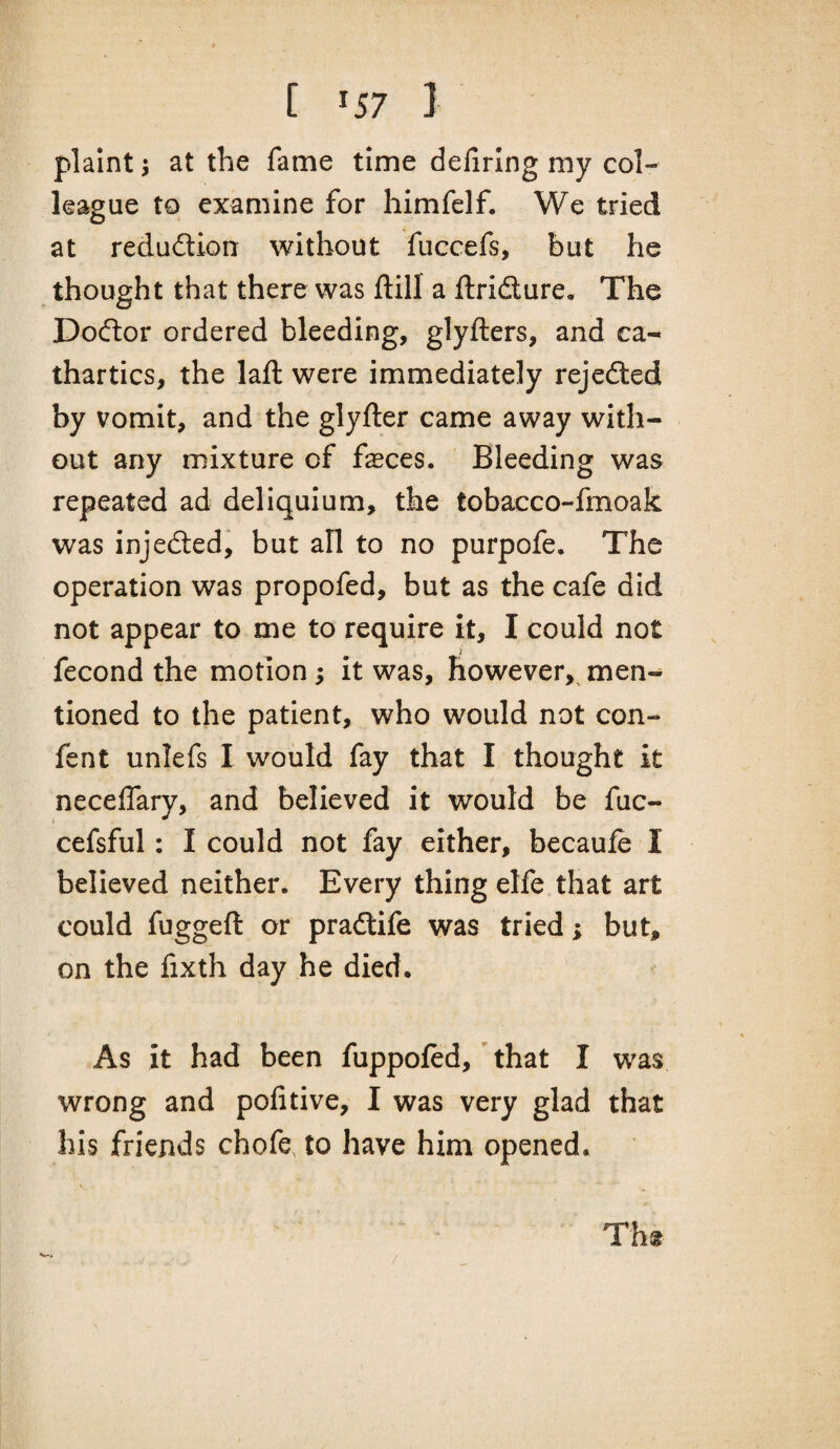 [ ^57 ] plaint 5 at the fame time defiring my col¬ league to examine for himfelf. We tried at redudion without fuccefs, but he thought that there was ftill a ftridure. The Dodor ordered bleeding, glyfters, and ca¬ thartics, the laft were immediately rejeded by vomit, and the glyfter came away with¬ out any mixture of feces. Bleeding was repeated ad deliquium, the tobacco-fmoak was injeded, but all to no purpofe. The operation was propofed, but as the cafe did not appear to me to require it, I could not fecond the motion 3 it was, however, men¬ tioned to the patient, who would not con- fent unlefs I would fay that I thought it neceffary, and believed it would be fuc- cefsful: I could not fay either, becauie I believed neither. Every thing elfe that art could fuggeft or pradife was tried; but, on the fixth day he died. As it had been fuppoftd,' that I was wrong and pofitive, I was very glad that his friends chofe, to have him opened. / Tht