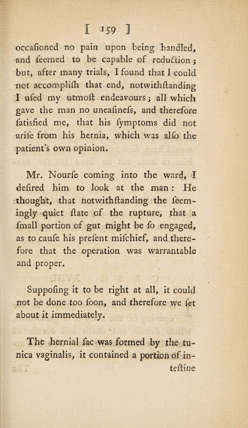 occafioned no pain upon being bandied, and feemed to be capable of redudion ; but, after many trials, I found that I could not accomplifli that end, notwithftanding I ufed my utmoft endeavours; .all which gave the man no uneafinefs, and therefore fatisfied me, that his fymptoms did not arife from his hernia, which was alfo the patient's own opinion. Mr. Nourfe coming into the ward, I defired him to look at the man: He thought, that notwithftanding the feem- ingly quiet date of the rupture, that a fmall portion of gut might be fo engaged, as to^caufe his prefent mifchief, and there¬ fore that the operation was warrantable and proper. Suppofing it to be right at all, it could not be done too foon, and therefore we fet about it immediately. The rhernial fac was formed »by ’the tu¬ nica vaginalis, it contained a portion df.in- teftine