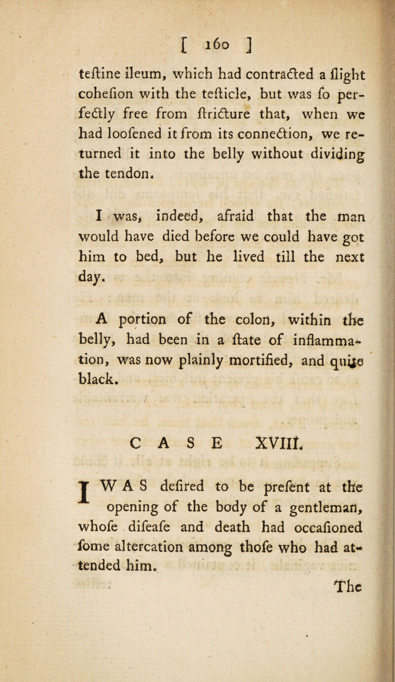 { i6o ] teftine ileum, which had contracted a flight cohefion with the teflicle, but was fo per¬ fectly free from flridiure that, when we had loofened it from its connection, we re¬ turned it into the belly without dividing the tendon. I waSj Indeed, afraid that the man would have died before we could have got him to bed, but he lived till the next day. A portion of the colon, within the belly, had been in a ftate of inflamma^ tion, was now plainly mortified^ and qui|a black. CASE XVIIL t J W A S delired to be preftnt at the opening of the body of a gentleman, whofe difeafe and death had occafioned fome altercation among thofe who had at¬ tended him. The