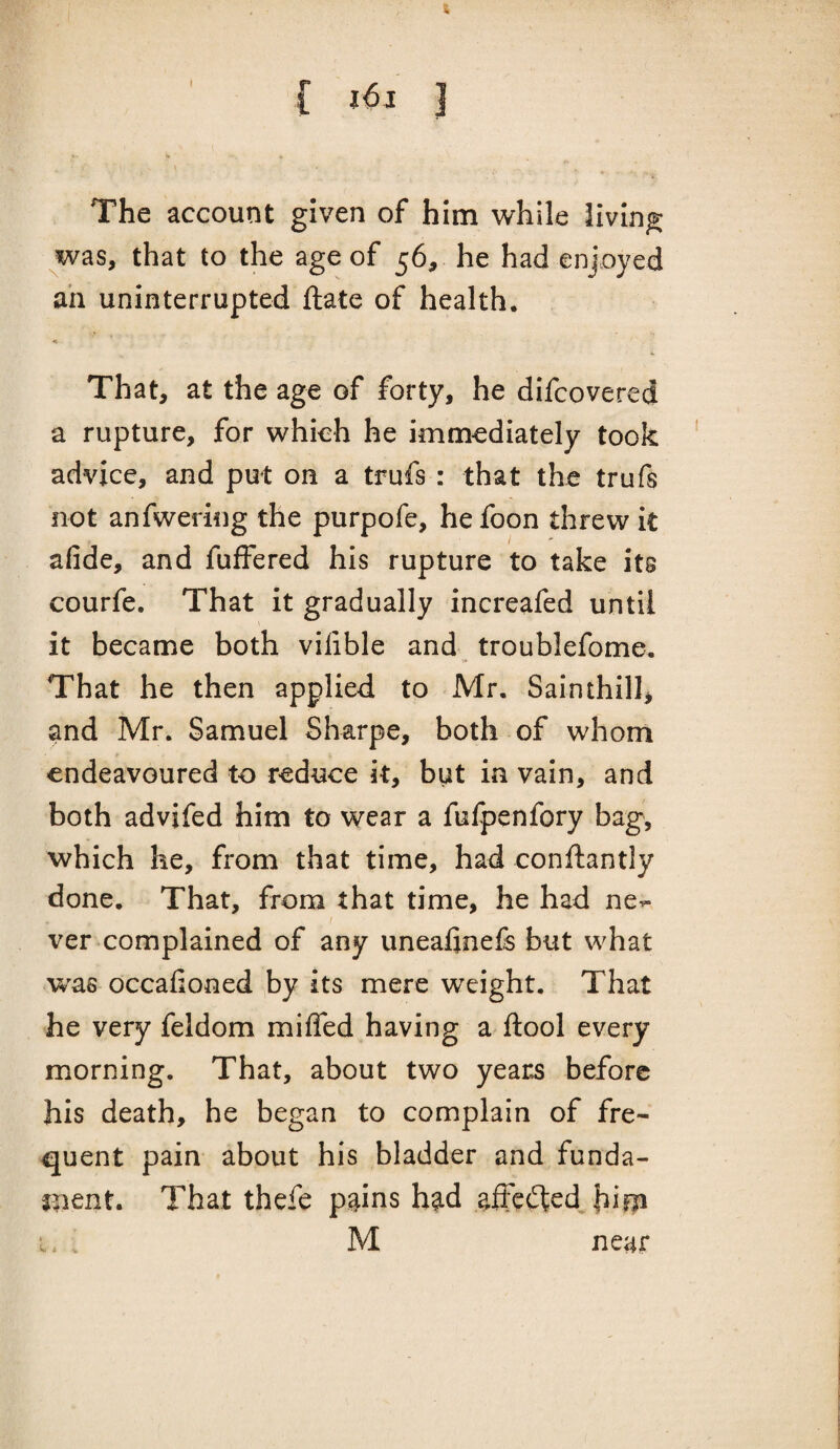 The account given of him while living was, that to the age of 56, he had enjoyed an uninterrupted ftate of health. A That, at the age of forty, he difcovered a rupture, for whieh he immediately took advice, and put on a trufs : that the trufs not anfweriog the purpofe, hefoon threw k afide, and fuffered his rupture to take its courfe. That it gradually increafed until it became both vilible and troublefome. That he then applied to Mr. Sainihill, and Mr. Samuel Sharpe, both of whom endeavoured to reduce it, but in vain, and both advifed him to wear a fufpenfory bag, which he, from that time, had conftantly done. That, from that time, he had ne^ ver complained of any uneafinefe but what was occafioned ^by its mere weight. That he very feldom miffed having a ftool every morning. That, about two years before his death, he began to complain of fre¬ quent pain about his bladder and funda- jlient. That thefe pgins had affected i. . M near