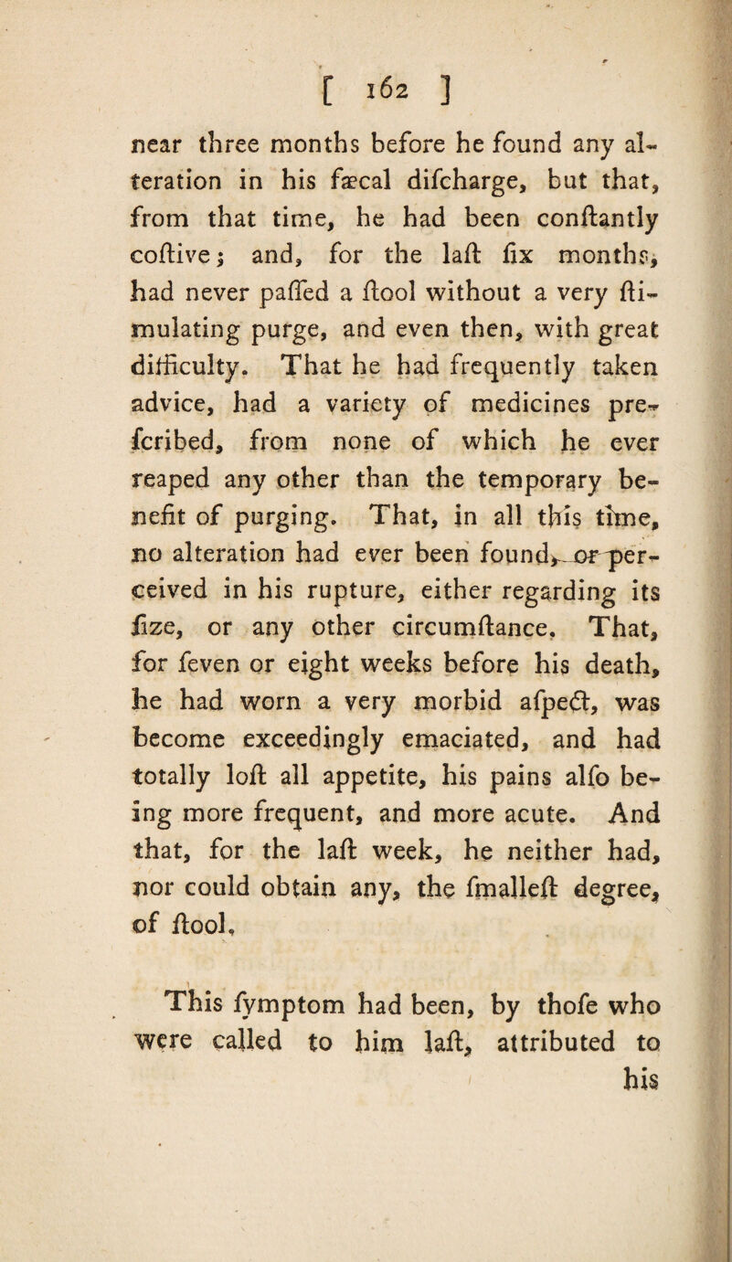 near three months before he found any al¬ teration in his faecal difcharge, but that, from that time, he had been conftantly coftive; and, for the laft fix months^ had never paffed a ftool without a very fti- mulating purge, and even then, with great difficulty. That he had frequently taken advice, had a variety of medicines pre^ feribed, from none of which he ever reaped any other than the temporary be¬ nefit of purging. That, in all this time, no alteration had ever been found>^ ceived in his rupture, either regarding its fize, or any other circumftance, That, for feven or eight weeks before his death, he had worn a very morbid afpeft, was become exceedingly emaciated, and had totally loft all appetite, his pains alfo be¬ ing more frequent, and more acute. And that, for the laft week, he neither had, nor could obtain any, the fmalleft degree-^ of ftool. This fymptom had been, by thofe who were called to him laft, attributed to his