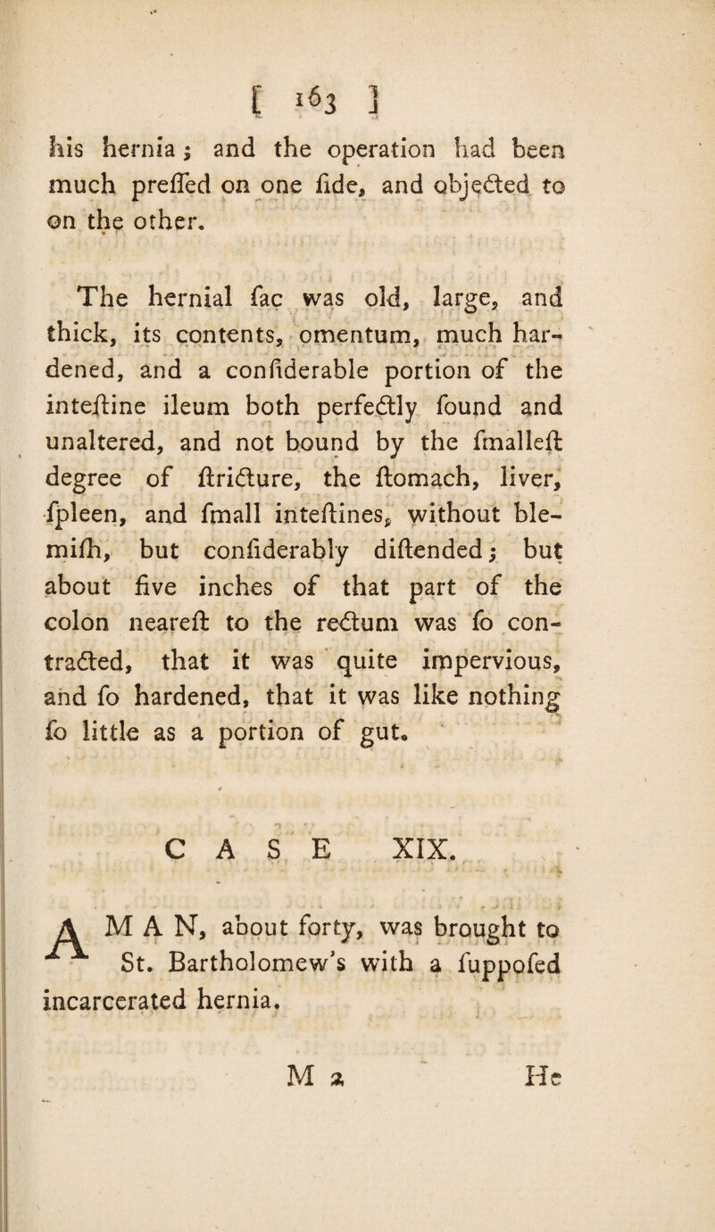 his hernia; and the operation had been much prefled on one fide, and objeded to on the other. The hernial fac was old, large, and thick, its contents, omentum, much har- ' » • -4 ; ■ dened, and a confiderable portion of the intefiine ileum both perfedlly found and unaltered, and not hound by the fmalleft degree of llridure, the fliomach, liver,' fpleen, and fmall intellines, without ble- mifhy but confiderably diftended; but about five inches of that part of the colon neareft to the redtum was lb con- traced, that it was ' quite impervious, and fo hardened, that it was like nothing fo little as a portion of gut, ‘ CASE XIX. A MAN, about forty, was brought to St. Bartholomew's with a fuppofed incarcerated hernia. M 3; He