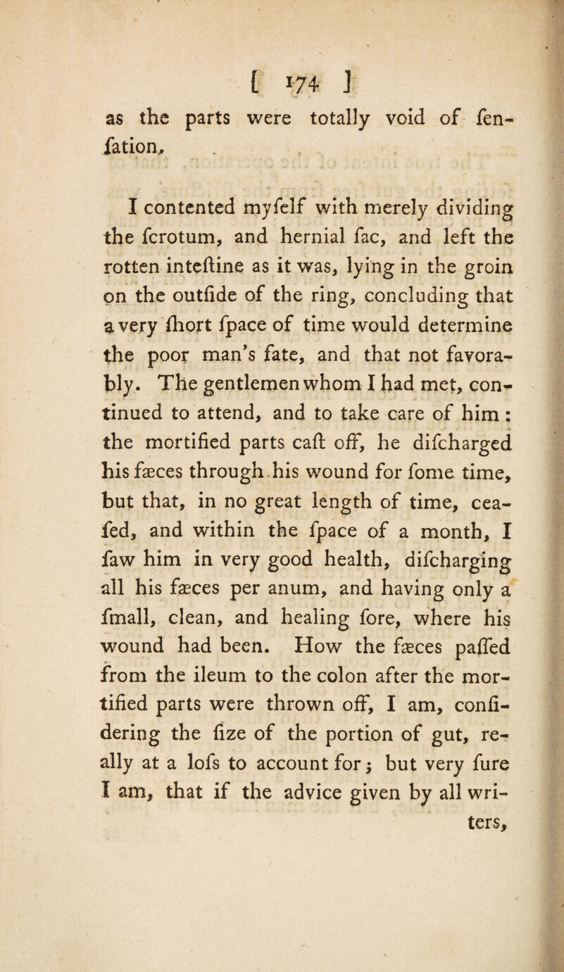 w as the parts were totally void of fen- fation, I contented myfclf with merely dividing the ferotum, and hernial fac, and left the t rotten inteftine as it was, lying in the groin on the outfide of the ring, concluding that avery iliort fpace of time would determine ' the poor man's fate, and that not favora¬ bly. The gentlemen whom I had met, con¬ tinued to attend, and to take care of him: the mortified parts caft off, he difeharged his faeces through.his wound for fome time, but that, in no great length of time, cea- fed, and within the fpace of a month, I faw him in very good health, difeharging all his faeces per anum, and having only a fmall, clean, and healing fore, where his wound had been. How the faeces palTed % from the ileum to the colon after the mor¬ tified parts were thrown off, I am, confi- dering the fize of the portion of gut, re¬ ally at a lofs to account for; but very fure I am, that if the advice given by all wri¬ ters.