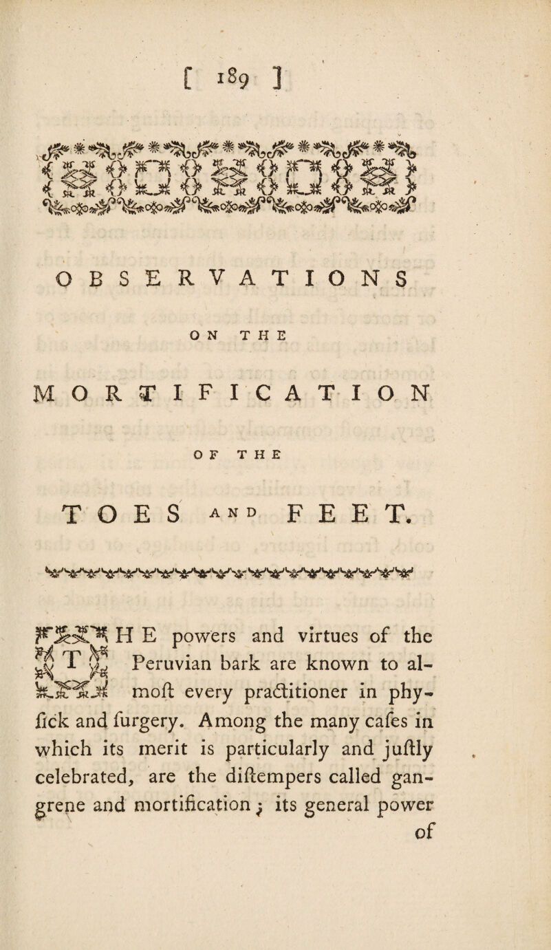 [ ^89 ] i <> <> o r^ # M > < <> e <> <> f ?- > OBSERVATIONS ON THE MORTIFICATION OF THE TOES and feet. H E powers and virtues of the ^ T ^ Peruvian bark are known to al- moft every practitioner in phy- fick and furgery. Among the many cafes in which its merit is particularly and juftly celebrated, are the diftempers called gan¬ grene and mortification ^ its general power of