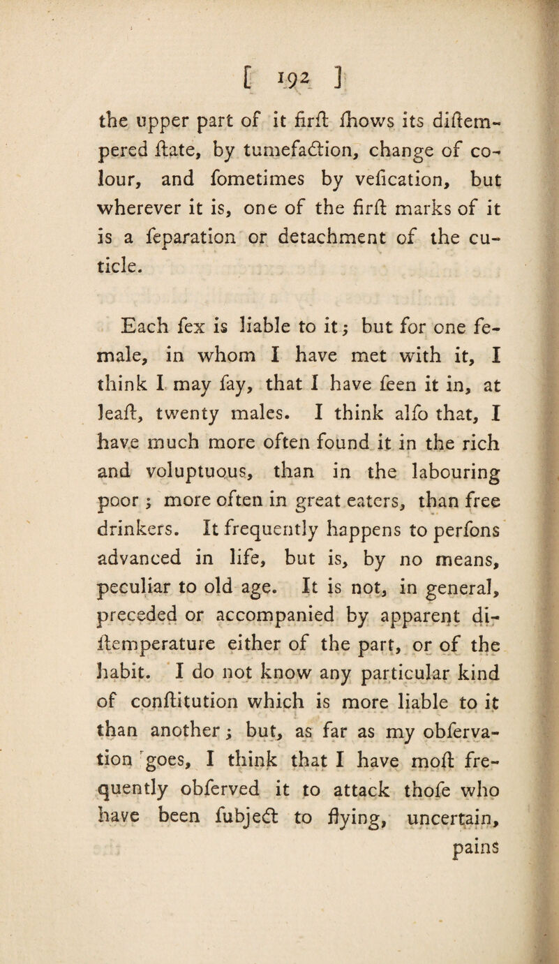 the upper part of it firft fhows its diftem- pered ftate, by tumefadlion, change of co^ lour, and fometimes by velication, but wherever it is, one of the firft marks of it is a feparation or detachment of the cu¬ ticle. Each fex is liable to it; but for one fe¬ male, in whom I have met with it, I think L may fay, that I have feen it in, at leaft, twenty males. I think alfo that, I have much more often found it in the rich and voluptuous, than in the labouring poor; more often in great eaters, than free drinkers. It frequently happens to perfons advanced in life, but is, by no means, peculiar to old age. It is not, in general, preceded or accornpanied by apparent di- ftemperature either of the part, or of the habit. I do not know any particular kind of conftitution which is more liable to it * I than another; but, as far as my obferva- tion goes, I think that I have moft fre¬ quently obferved it to attack thofe who have been fubjedl to flying, uncertain, pains