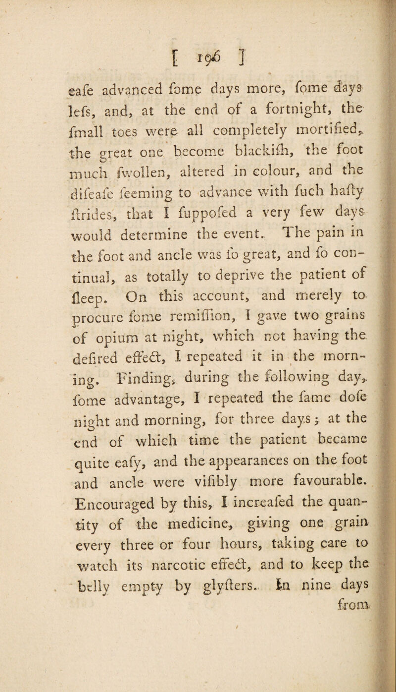 [ 19^ ] eafe advanced fome days more, fome d:aya lefs, and, at the end of a fortnight, the fmall toes were all completely mortified,, the great one become blackifh, the foot much fvvollen, altered in colour, and the difeafe feeming to advance with fuch hafly ifrides, that I foppofed a very few days would determine the event. The pain in the foot and ancle was fo great, and fo con¬ tinual, as totally to deprive the patient of fleep. On this account, and merely to procure feme remilTion, I gave tw^o grains of opium at night, which not having the defired effedt, I repeated it in the morn¬ ing. Findings, during the following day,, fome advantage, I repeated the fame dofe night and morning, for three days; at the end of which time the patient became quite eafy, and the appearances on the foot and ancle were vifibly more favourable. Encouraged by this, I increaled the quan¬ tity of the medicine, giving one grain every three or four hours, taking care to w^atch its narcotic effedl, and to keep the belly empty by glyiters. In nine days from