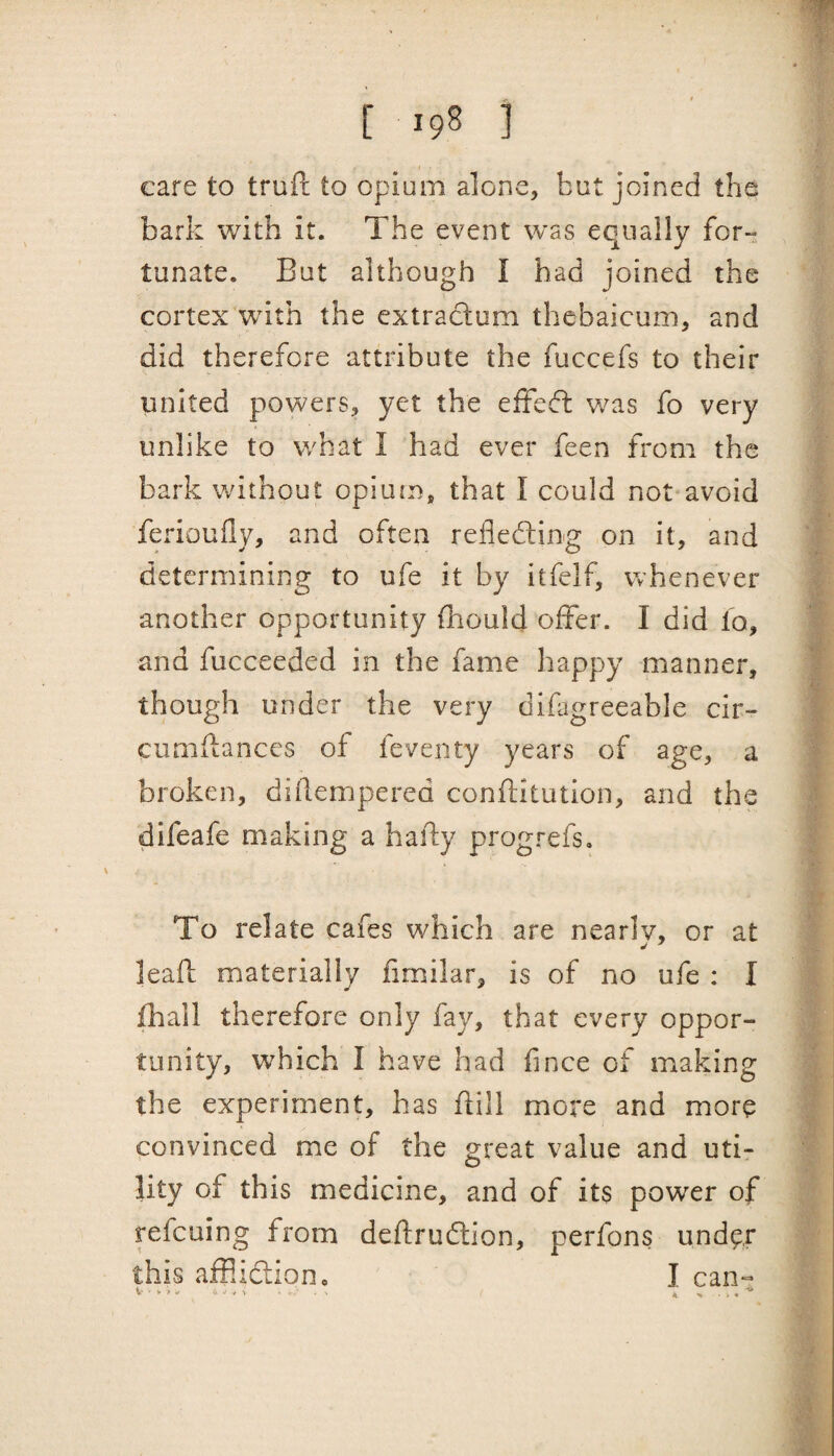 care to trufl; to opium alone, but joined the bark with it. The event was equally for- lunate. But although I had joined the cortex with the extraclum thebaicum, and did therefore attribute the fuccefs to their united powers, yet the effedfc was fo very unlike to what I had ever feen from the bark without opiutn, that I could not avoid ferioufly, and often refledling on it, and determining to ufe it by itfelf, whenever another opportunity {hould offer. I did fo, and fucceeded in the fame happy manner, though under the very difigreeable cir- cumflances of feventy years of age, a broken, diilempered conftitution, and the difeafe making a hally progrefs. To relate cafes which are nearly, or at leaft materially fimilar, is of no ufe ; I fhall therefore only fay, that every oppor¬ tunity, which I have had fince of making the experiment, has dill more and more convinced me of the great value and uti¬ lity of this medicine, and of its power of refeuing from deffrudtion, perfons under this afflidlion. I can-