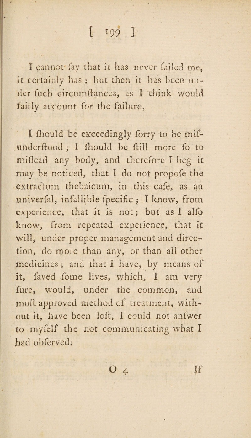 I cannot'fay that it has never failed me. It certainly has; but then it has been un¬ der fuch circumftances, as I think would fairly account for the failurCo I fhould be exceedingly forry to be mif- underftood ; I fhould be ftill more fo to miflead any body, and therefore I beg it may be noticed, that I do not propofe the extraftiim thebaicum, in this cafe, as an univerfal, infallible fpecific ^ I know, from experience, that it is not; but as I alfo know, from repeated experience, that it v/ill, under proper management and direc¬ tion, do rnore than any, or than all other medicines; and that I have, by means of % it, faved fome lives, which, I am very fure, would, under the common, and inofi: approved method of treatment, with¬ out it, have been loft, I could not anfwer to myfelf the not communicating what I had obferved. \