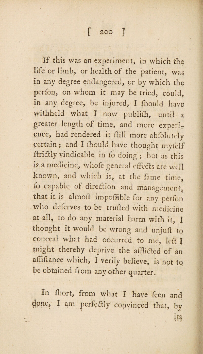 If this was an experiment, in which the life or limb, or health of the patient, was in any degree endangered, or by which the perfon, on W'hom it may be tried, could, in any degree, be injured, I fhould have withheld what I now pubiith, until a greater length of time, and more experi¬ ence, had rendered it ftill more abfolutely certain j and I /hould have thought mylelf ftridly vindicable in fo doing ; but as this is a medicine, whofe general effedts are well known, and which is, at the fame time, io capable of diredlion and management, that It IS almoft impofhble for any perlon who deferves to be truiled with medicine at all, to do any material harm with it, I thought it would be wrong and unjud: to conceal what had occurred to me, left I might thereby deprive tbe afflidied of an ^ ft nee ^vlticli, I verily believe, is not to be obtained from any other quarter. In fliort, from what I have feen and ^one, I am perfe^Sly convinced that, by