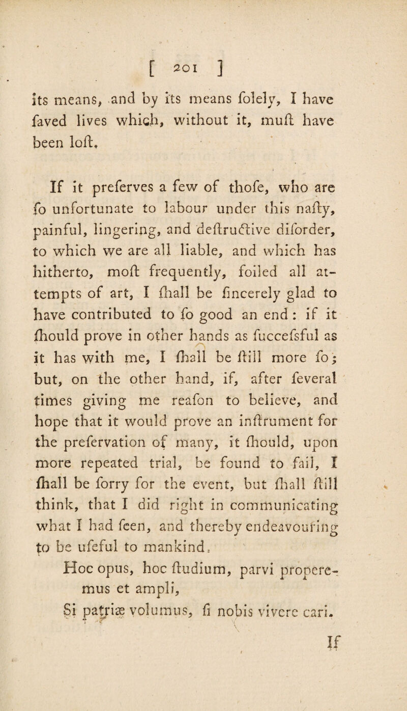 its means, and by its means folely, I have faved lives whigji, without it, mull have been loft, I If it preferves a few of thofe, who are fo unfortunate to labour under this nafty, painful, lingering, and deftru(ftive diforder, to which we are all liable, and which has hitherto, moft frequently, foiled all at¬ tempts of art, I fhall be fincerely glad to have contributed to fo good an end : if it {hould prove in other hands as fuccefsful as it has with me, I ftiall be ftill more fo; but, on the other hand, if, after feveral ' times giving me reafon to believe, and hope that it would prove an inftrument for the prefervation of many, it ftiould, upon more repeated trial, be found to fail, I fhall be forry for the event, but fiiall ftill think, that I did right in communicating what I had fcen, and thereby endeavouring p be ufeful to mankind. Hoc opus, hoc ftudium, parvi pronere-! mus et ampli, patjis volumus, fi nobis vivcre cari.