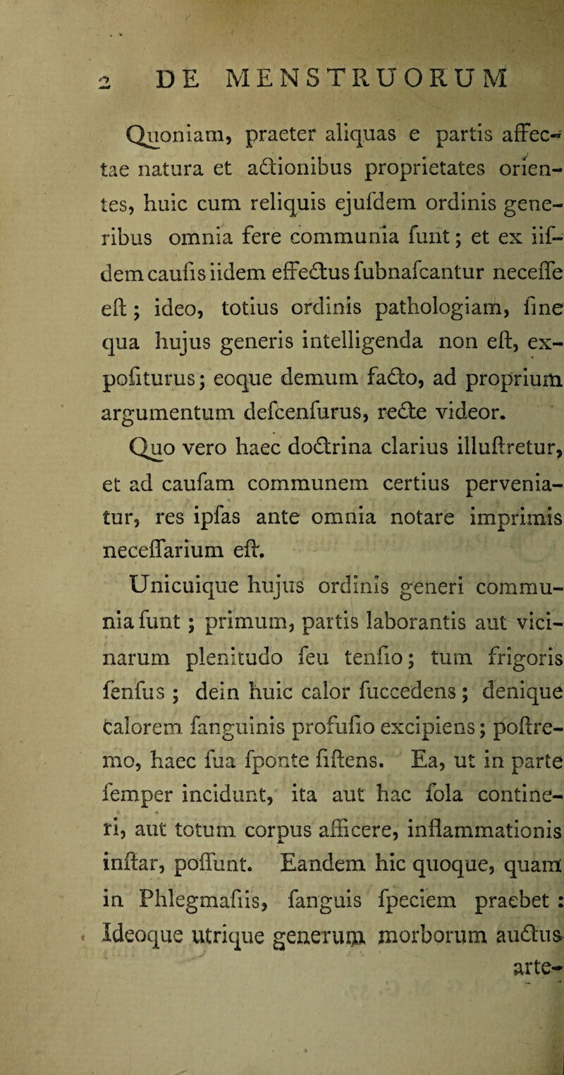 o DE MENSTRUORUM Qnonlam, praeter aliquas e partis afFec- tae natura et adionibus proprietates orien¬ tes, huic cum reliquis ejufdem ordinis gene¬ ribus omnia fere communia funt; et ex iif- demcaufisiidem effedus fubnafcantur neceffe efl;; ideo, totius ordinis pathologiam, fine qua hujus generis intelligenda non eft, ex- pofiturus; eoque demum fado, ad proprium argumentum defcenfurus, rede videor. Quo vero haec dodrina clarius illuftretur, et ad caufam communem certius pervenia¬ tur, res ipfas ante omnia notare imprimis neceffarium efl:. Unicuique hujus ordinis generi commu¬ nia funt ; primum, partis laborantis aut vici¬ narum plenitudo feu tenfio; tum frigoris fenfus ; dein huic calor fuccedens; denique talorem fanguinis profufio excipiens; poftre- mo, haec fua fponte fiflens. Ea, ut in parte femper incidunt, ita aut hac fola contine- ri, aut totum corpus afficere, inflammationis A. * inftar, poffunt. Eandem hic quoque, quam in Phlegmafiis, fanguis fpeciem praebet: . Ideoque utrique generuui morborum audtus- arte-