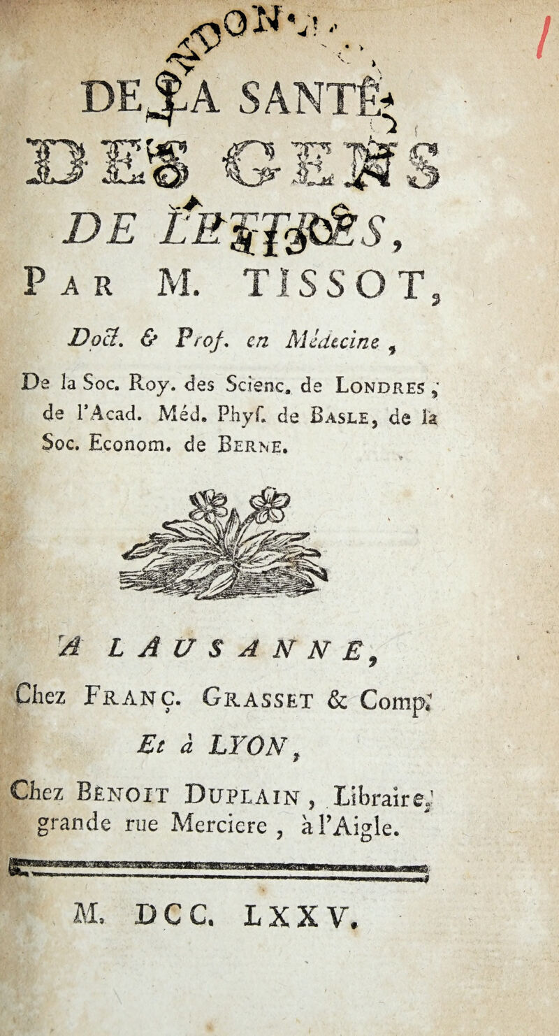 • > Par M. TÏSSOT, Doi?. & Prof. en Médecine 9 De la Soc. Roy. des Scîenc» de Londres * de l’Acad. Méd» PhyC de Basle, de la Soc. Econom. de Berne. A LAUSANNE* 7 Chez Franc. Grasset & Comp, Et à LYON, Chez Benoit Duplain , libraire; grande rue Mereiere ? à l’Aigle.