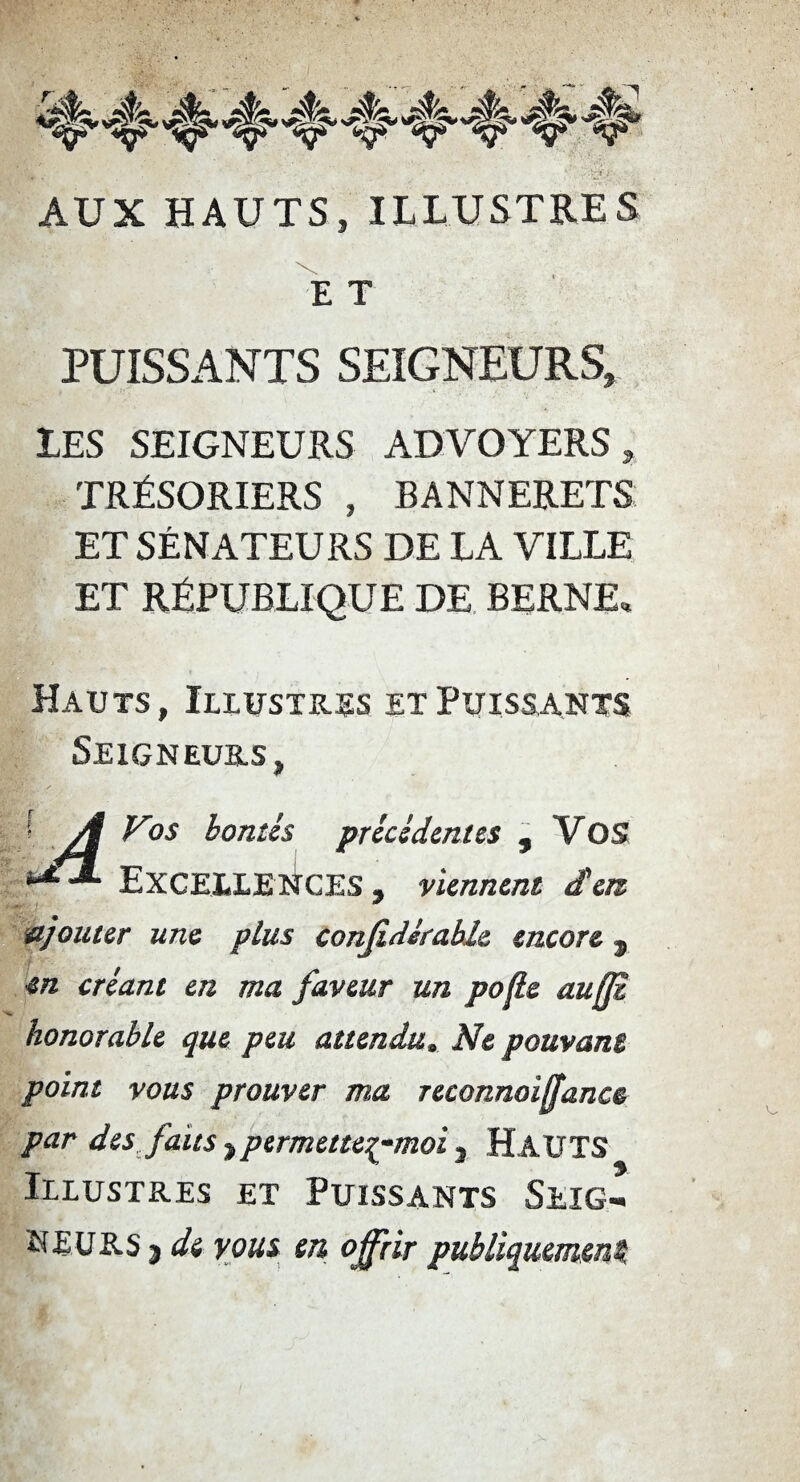 AUX HAUTS, ILLUSTRES E T PUISSANTS SEIGNEURS, LES SEIGNEURS ADVOYERS , TRÉSORIERS , BANNERETS ET SÉNATEURS DE LA VILLE ET RÉPUBLIQUE DE BERNE, Hauts, Illustras et Puissants Seigneurs, [ A Vos bontés précédentes , Vos ^ Excellences , viennent d'en ajouter une plus conjidérable encore s en créant en ma faveur un pojle aufft honorable que peu attendu» Ne pouvant point vous prouver ma reconnoiffance par des faits ,permettep-moi , HAUTS Illustres et Puissants Seig¬ neurs j de vous en offrir publiquement