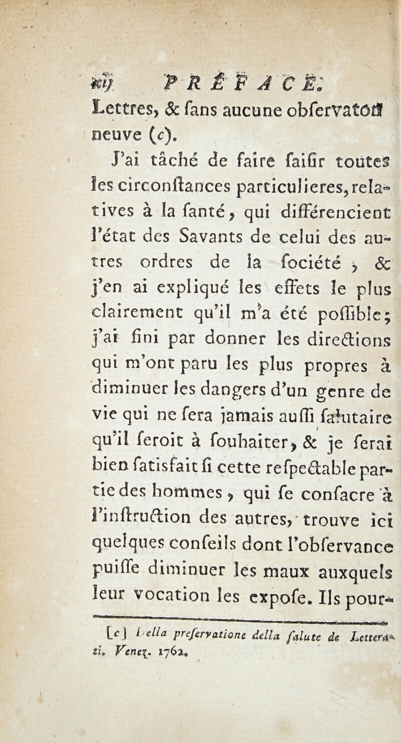 **/. PRÉFACÉ. Lettres, & fans aucune obfervatôdf neuve (c). J’ai tâché de faire faiGr toutes les circonftances particulières,rela- tives à la fanté, qui différencient l’état des Savants de celui des au¬ tres ordres de la fociété > & j’en ai expliqué les effets îe plus clairement qu’il m’a été poffibîe; j’ai fini par donner les direélions qui m’ont paru les plus propres à diminuer les dangers d’un genre de vie qui ne fera jamais auffi falutaire qu’il feroit à fouhaiter, & je ferai bien fatisfait 11 cette refpeélable par¬ tie des hommes , qui fe confacre à Finffruftion des autres, 'trouve ici quelques confeils dont l’obfervancc puilfe diminuer les maux auxquels leur vocation les cxpofe. Ils pour- prefcrvatione, délia falute dé Leturû•*> tu Vent{. 1762,