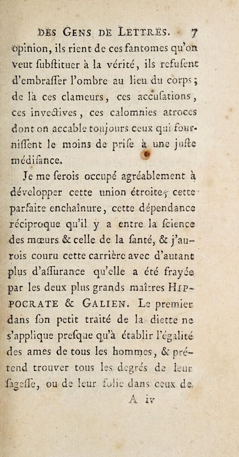 opinion, ils rient de ces fantômes qu’on Veut fubftituer a la vérité, ils refufen-C d’embraffer l’ombre au lieu du corps ; de la ces clameurs, ces accufations, ces invedives , ces calomnies atroces dont on accable toujours ceux qui four- niiïent le moins de prife à une jufte médifance. Je me ferois occupé agréablement k développer cette union étroite5 cette parfaite enchaînure, cette dépendance réciproque qu’il y a entre la fcience des mœurs & celle de la fuite, S: jdu¬ rcis couru cette carrière avec d’autant plus d’affuranee qu’elle a été frayée par les deux plus grands maîtres HIP¬ POCRATE Si Galien. Le premier dans fon petit traité de la diette ne s’applique prefque qu’à établir légalité des âmes de tous les hommes. & pré- ■ * 1 tend trouver tous les degrés de leur fageffe, ou de leur folie dans ceux de,