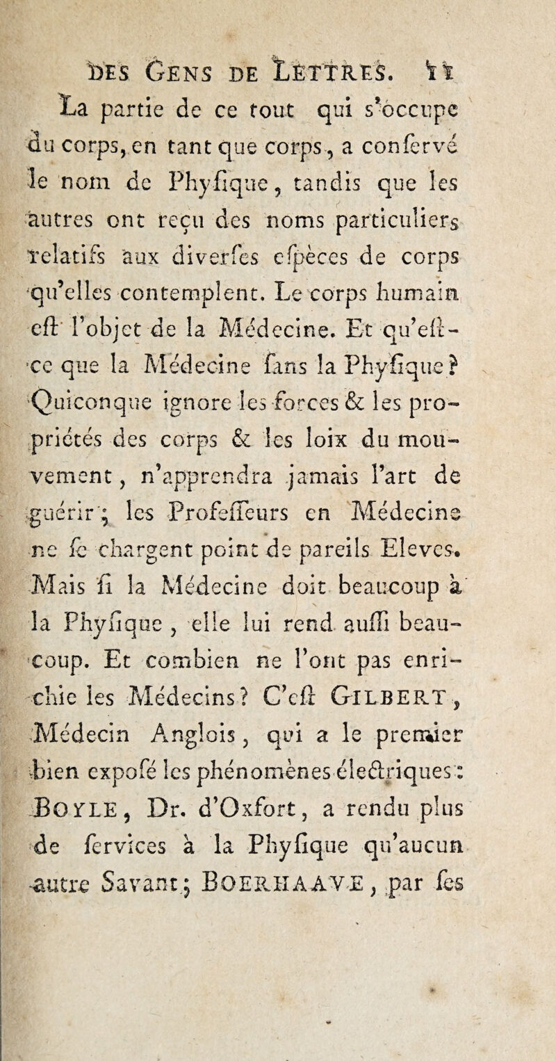 La partie de ce tout qui s’occupe du corps, en tant que corps-, a confervé îe nom de Phyfique, tandis que les autres ont reçu des noms particuliers relatifs 'aux diverfes cfpèces de corps 'qu’elles contemplent. Le corps humain cft l’objet de la Médecine. Et qu’efl- :ce que la Médecine fans la Phyfique ? Quiconque ignore les forces & les pro¬ priétés des corps & les loix du mou¬ vement , n’apprendra jamais l’art de guérir ; les ProfefTeurs en Médecins ne fc chargent point de pareils Elèves. Mais fi la Médecine doit beaucoup a la Phyfique , elle lui rend aufli beau¬ coup. Et combien ne l’ont pas enri¬ chie les Médecins? C’efl Gilbert, Médecin Anglais, qui a le premier Lien expofé les phénomènes éleélriques : Bolle, Dr. d’Oxfort, a rendu plus » de fervices à la Phyfique qu’aucun -autre Savant; BOERHAAVE, par fes