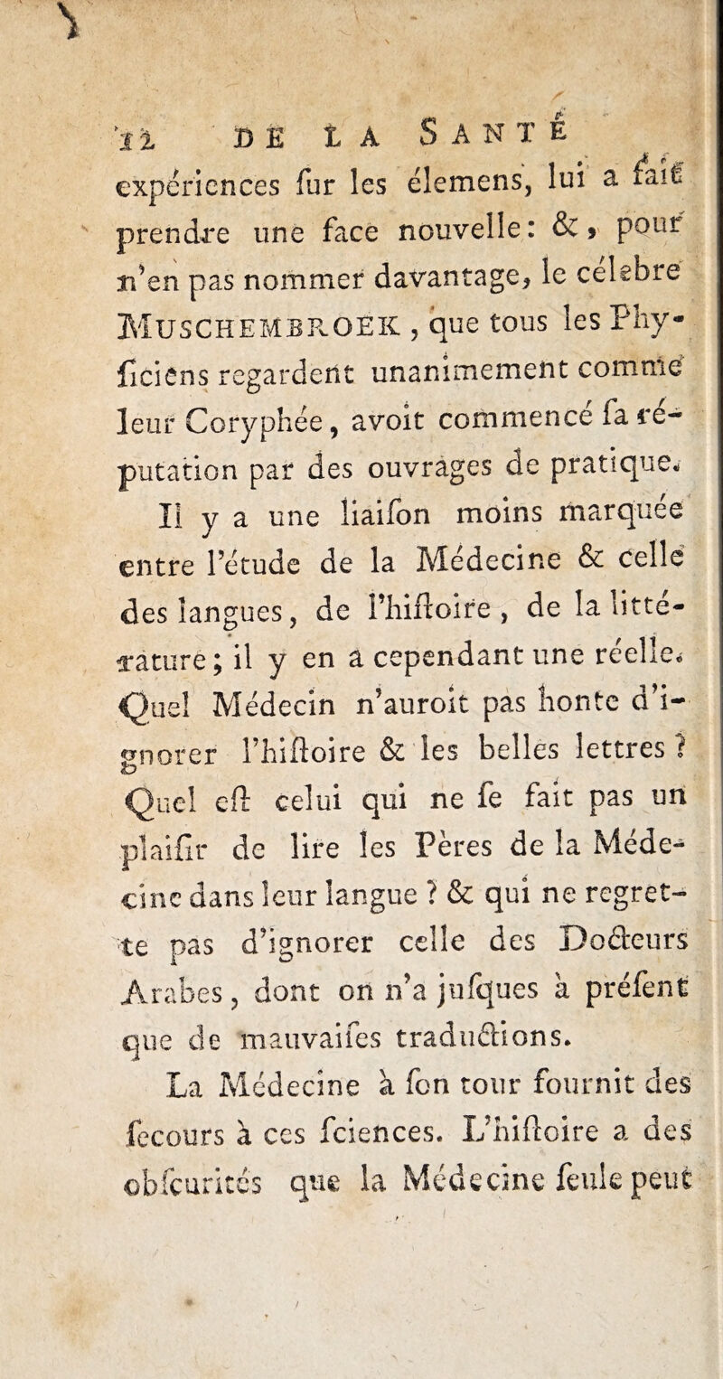 expériences fur les élemens, lui a fait prendre une face nouvelle: &> pour n’en pas nommer davantage* le célébré MusCKEMBRGEK , que tous les Füy- ficiôns regardent unanimement comme leur Coryphée, avoir commence fa ré¬ putation par des ouvrages de pratique, lï y a une üaifon moins marquée entre l’étude de la Médecine & celle des langues, de i’hiftoire , de la litté¬ rature; il y en a cependant une réelle* Quel Médecin n’auroit pas honte d’i¬ gnorer l’hiftoire & les belles lettres ? Quel cft celui qui ne fe fait pas un plailîr de lire les Pères de la Méde¬ cine dans leur langue ? & qui ne regret¬ te nas d’ignorer celle des Doâeurs Arabes, dont on n’a jufques à préfent que de mauvaifes traduélions. La Médecine à fon tour fournit des fecours à ces fciences. L’hiftoire a des obfcurités que la Médecine feule peut