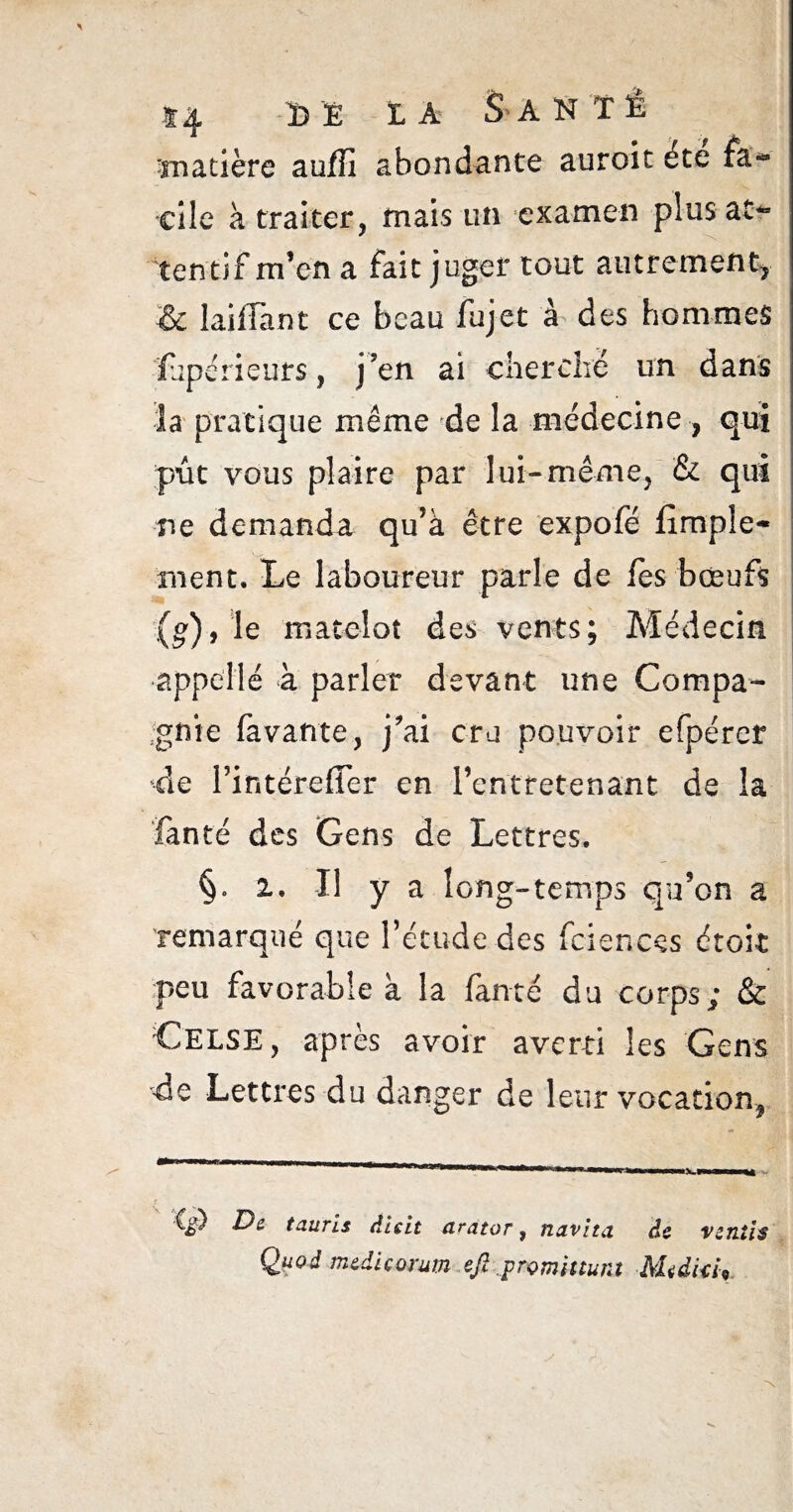 f4 DE IA S ANTl matière auflî abondante auroit été fa¬ cile à traiter, mais un examen plus at¬ tentif m’en a fait juger tout autrement, & laifTant ce beau fujet à des hommes ïupérieurs, j’en ai cherché un dans la pratique même de la médecine, qui put vous plaire par lui-même, & qui ne demanda qu’à être expofé Ample¬ ment. Le laboureur parle de les bœufs (g), le matelot des vents; Médecin . appelle k parler devant une Compa¬ gnie lavante., j’ai cru pouvoir efpérer de Pintérefier en l’entretenant de la fanté des Gens de Lettres. §» i. Il y a long-temps qu’on a remarqué que l’étude des fciencçs croit peu favorable à la fanté du corps; & C.ELSE, après avoir averti les Gens de Lettres du danger de leur vocation, tanris diçit arator, navita âc vsjitis Quod mzdiçorum ejî promittura Mndki9