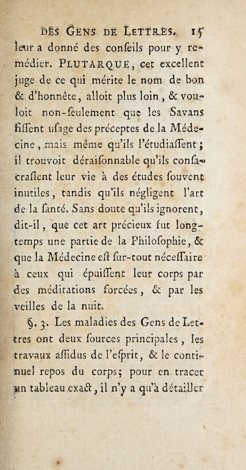 leur a donné des confeils pour y re^ médieh PLUTARQUE, cet excellent juge de ce qui mérite le nom de bon & d’honnête, alloit plus loin , & vou^ loit non-feulement que les Savans hflent ufage des préceptes de la Méde¬ cine , mais même qu’ils Pétudiaflent ; il trouvoit déraifonnable qu’ils confa*» crafient leur vie a des études fbuvent inutiles, tandis qu’ils négligent l’art de la faneé* Sans doute qu’ils ignorent * dit-il, que cet art précieux fut long¬ temps une partie de la Philofophie, & que la Médecine eft fur-tout néceflaire à ceux qui épuiffent leur corps par des médications forcées, & par les veilles de la nuit §, y Les maladies des Gens de Let¬ tres ont deux fources principales , les a travaux affidus de l’e/prit, & le conti¬ nuel repos du corps; pour en tracer un tableau exaét, il n’y a qu’à détailler
