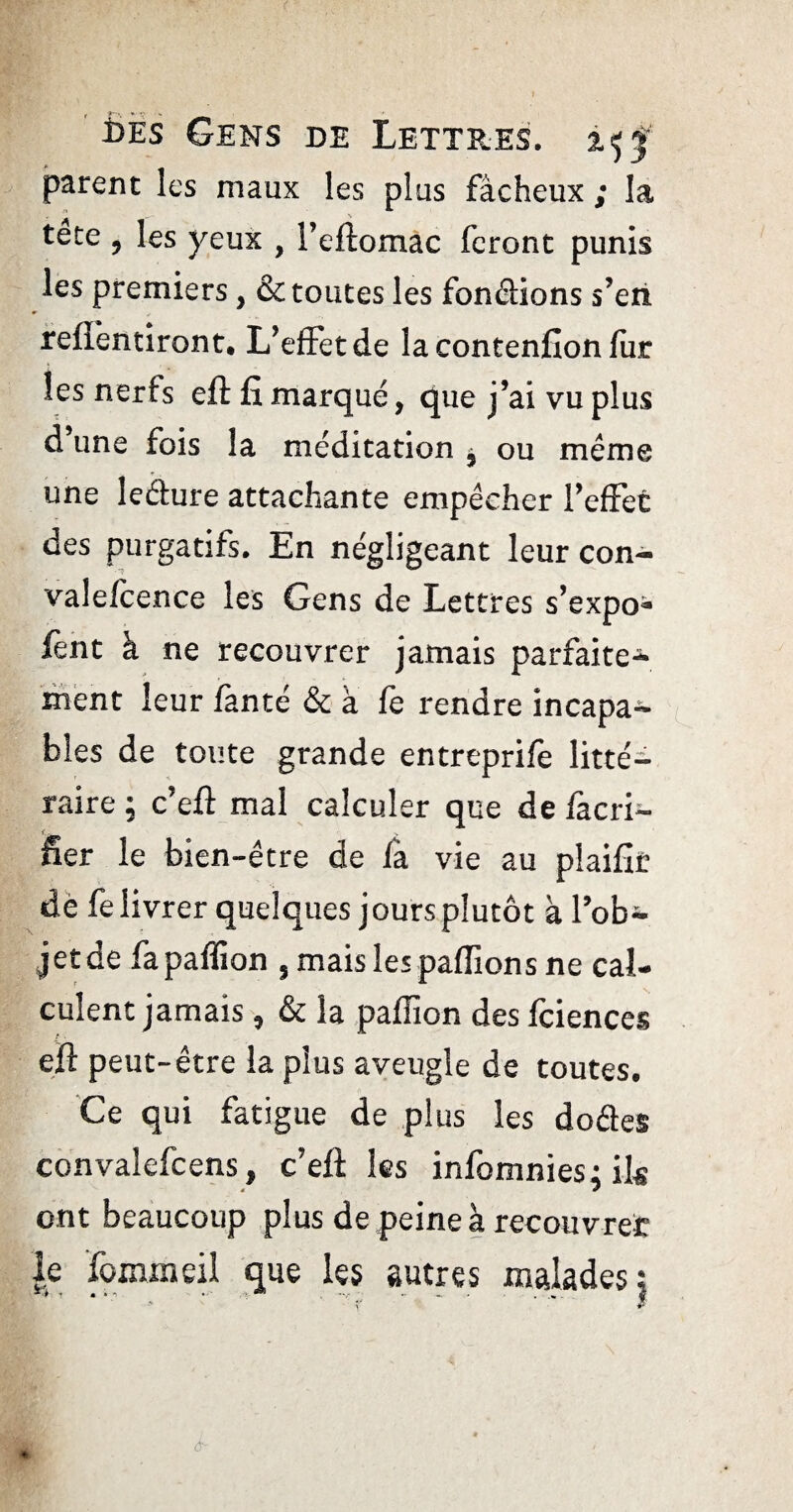 parent les maux les plus fâcheux ; la tete , les yeux , l’eftomac feront punis les premiers, & toutes les fondions s’en refîentiront. L’effetde la contention fur les nerfs eft fi marqué, que j’ai vu plus d une fois la méditation ^ ou même une ledure attachante empêcher l’effet des purgatifs. En négligeant leur con- valefcence les Gens de Lettres s’expo- fent à ne recouvrer jamais parfaite¬ ment leur fanté & à le rendre incapa¬ bles de toute grande entreprife litté^- raire ; c’eft mal calculer que de làcri- fier le bien-être de là vie au pîaifir dè fe livrer quelques jours plutôt à l’ob¬ jet de fapaflion , mais les pallions ne cal¬ culent jamais , & la paffion des fciences eft peut-être la plus aveugle de toutes. Ce qui fatigue de plus les dodes convalefcens, c’efl: les infomnies; ils * * ont beaucoup plus de peine à recouvrée le fommeil que les autres malades \