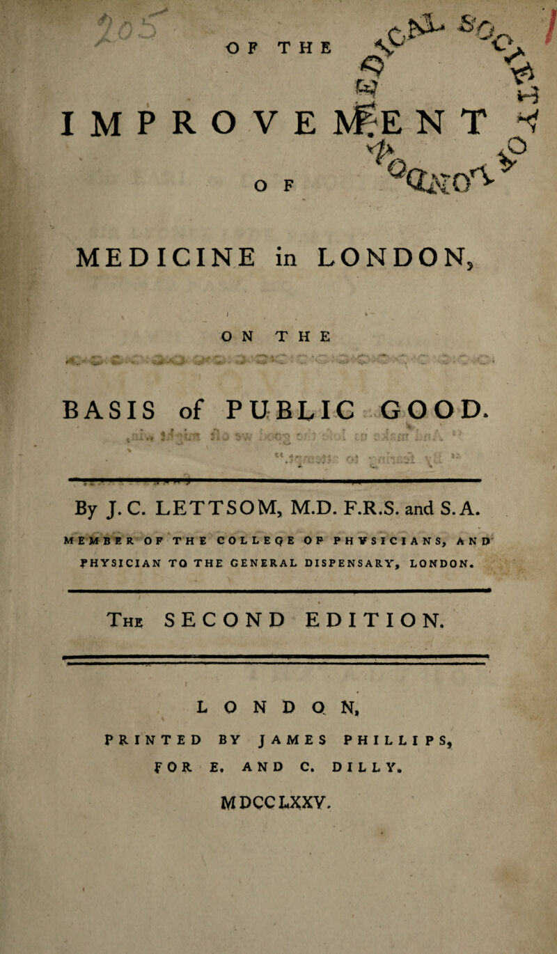 O F MEDICINE in LONDON, ON THE QNOC ■ C id BASIS of PUBLIC GOOD. « 4^,, r a 4 ^ • -* _ * >,..* OJ ' --JT \ s - A. V». * — ■■ ■», .— ■■■y ,„.y.■■ ■ ■■ »J I ■■■ ■*■■■■ By J. C. LETTSOM, M.D. F.R.S. and S. A. MEMBER OF THE COLLEQE OF PHYSICIANS, AND PHYSICIAN TO THE GENERAL DISPENSARY, LONDON. The SECOND EDITION. LONDON, PRINTED BY JAMES PHILLIPS, FOR E. AND C. D I L L Y. MDCCLXXY.