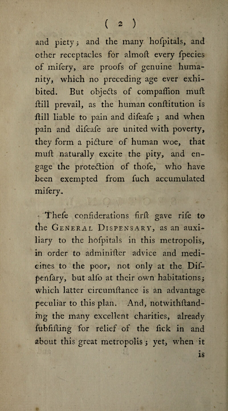 and piety; and the many hofpitals, and other receptacles for almoft every fpecies of mifery, are proofs of genuine huma¬ nity, which no preceding age ever exhi¬ bited. But objects of compaffion muft Hill prevail, as the human conftitution is ftill liable to pain and difeafe ; and when pain and difeafe are united with poverty, they form a pidture of human woe, that muft naturally excite the pity, and en¬ gage the protedlion of thofe, who have been exempted from fuch accumulated mifery. ' Thefe confederations firft gave rife to the Ge neral Dispensary, as an auxD liary to the hofpitals in this metropolis, in order to adminifter advice and medi¬ cines to the poor, not only at the Dif- pertfary, but alfo at their own habitations; which latter circumftance is an advantage peculiar to this plan. And, notwithftand- ing the many excellent charities, already fubfifting for relief of the lick in and about this great metropolis; yet, when it is