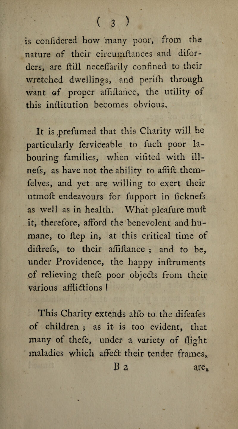 is confidered how many poor, from the nature of their circumftances and difor- ders, are (till neceffarily confined to their wretched dwellings, and perifh through want of proper affiftance, the utility of this inftitution becomes obvious. It is,prefumed that this Charity will be particularly ferviceable to fuch poor la¬ bouring families, when viiited with ill— nefs, as have not the ability to affift thern- felves, and yet are willing to exert their utmoft endeavours for fupport in fitcknefs as well as in health. What pleafure mull it, therefore, afford the benevolent and hu¬ mane, to flep in, at this critical time of diftrefs, to their affiftance ; and to be, under Providence, the happy inftruments of relieving thefe poor objects from their various afflictions ! This Charity extends alfo to the difeafes of children ; as it is too evident, that many of thefe, under a variety of flight maladies which affedt their tender frames, B 2 are*
