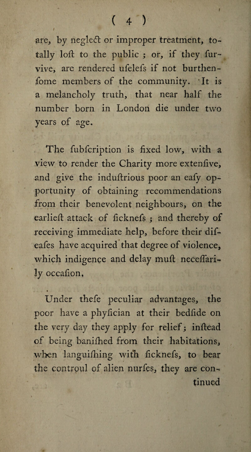 are, by negiedt or improper treatment, to¬ tally loft to the public ; or, if they fur- vive, are rendered ufelefs if not burthen - fome members of the community. It is a melancholy truth, that near half the number born in London die under two i years of age. The fubfcription is fixed low, with a view to render the Charity more extenfive, and give the induftrious poor an eafy op¬ portunity of obtaining recommendations from their benevolent neighbours, on the earlieft attack of ficknefs ; and thereby of receiving immediate help, before their dif- eafes have acquired that degree of violence, which indigence and delay muft neceffari- ly occafion, „ i Under thefe peculiar advantages, the poor have a phyfician at their bedfide on the very day they apply for relief; inftead of being banifhed from their habitations, when languifhing with ficknefs, to bear the contrpul of alien nurfes, they are con-, tinued