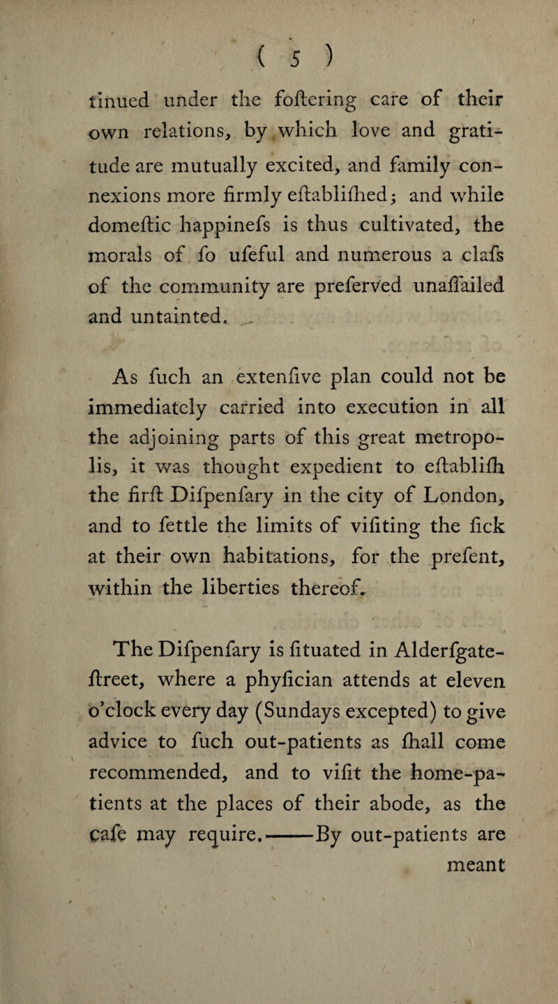 r ( 5 ) tinucd under the foftering care of their own relations, by , which love and grati¬ tude are mutually excited, and family con¬ nexions more firmly eftablifhed; and while domeftic happinefs is thus cultivated, the morals of fo ufeful and numerous a clafs of the community are preferred unaflailed and untainted. ... As fuch an extenfive plan could not be immediately carried into execution in all the adjoining parts of this great metropo¬ lis, it was thought expedient to eftablifh the firft Difpenfary in the city of London, and to fettle the limits of vifiting the fick at their own habitations, for the prefent, within the liberties thereof. The Difpenfary is fituated in Alderfgate- ftreet, where a phyfician attends at eleven o’clock every day (Sundays excepted) to give advice to fuch out-patients as fhall come recommended, and to vifit the home-pa¬ tients at the places of their abode, as the cafe may require.-By out-patients are meant