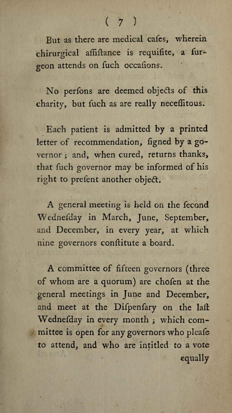 But as there are medical cafes, wherein chirurgical affiftance is requifite, a fur- geon attends on fuch occafions. No perfons are deemed objects of this charity, but fuch as are really neceffitous. Each patient is admitted by a printed letter of recommendation, figned by a go¬ vernor ; and, when cured, returns thanks, that fuch governor may be informed of his right to prefent another object. A general meeting is held on the fecond Wednefday in March, June, September, and December, in every year, at which nine governors conftitute a board. / A committee of fifteen governors (three of whom are a quorum) are chofen at the general meetings in June and December, and meet at the Difpenfary on the laft Wednefday in every month ; which com¬ mittee is open for any governors who pleafe to attend, and who are intitled to a vote equally V