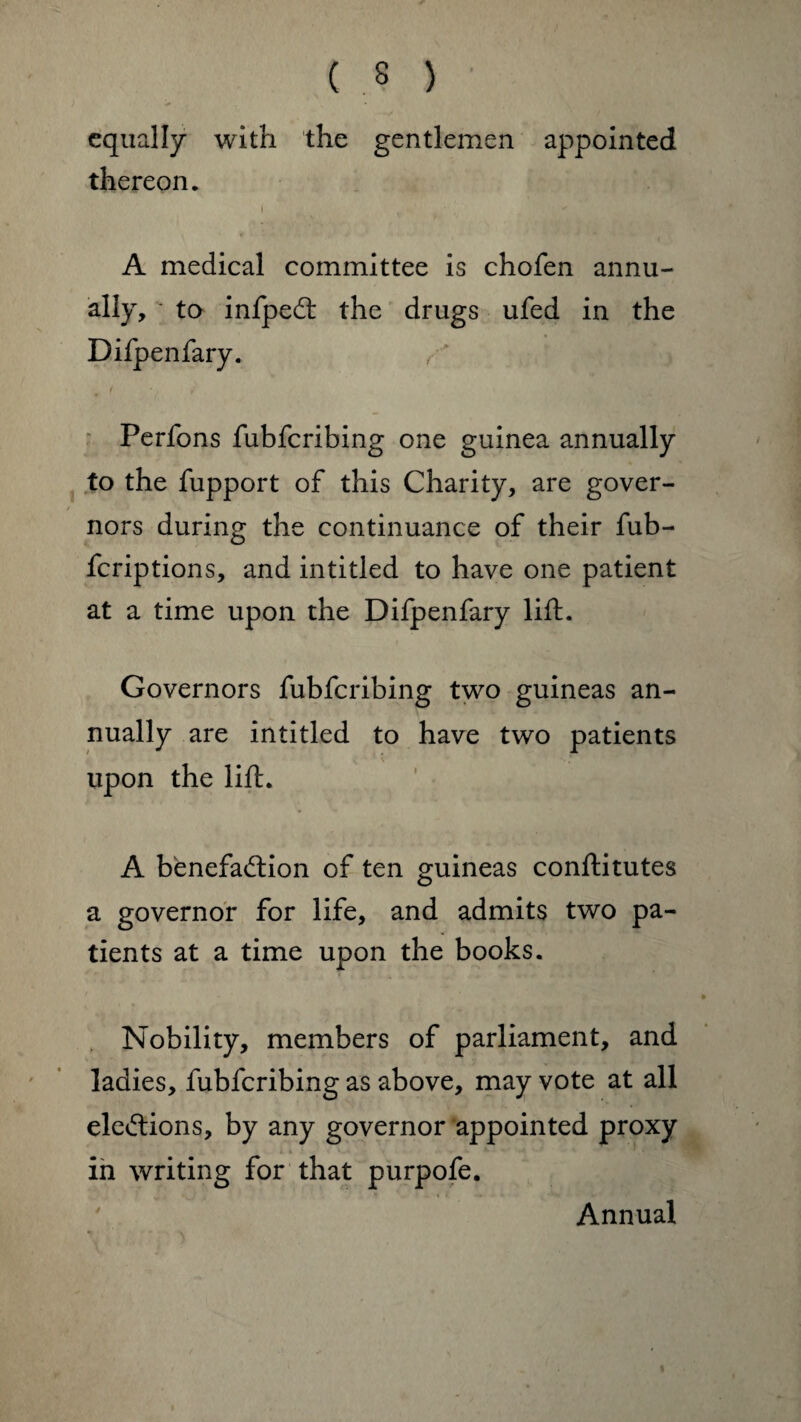 ( .? ) equally with the gentlemen appointed thereon. i v ■ ‘ A medical committee is chofen annu¬ ally, • to infpeCt the drugs ufed in the Difpenfary. Perfons fubfcribing one guinea annually to the fupport of this Charity, are gover¬ nors during the continuance of their fub- fcriptions, and intitled to have one patient at a time upon the Difpenfary lift. Governors fubfcribing two guineas an¬ nually are intitled to have two patients upon the lift. A benefaction of ten guineas conftitutes a governor for life, and admits two pa¬ tients at a time upon the books. Nobility, members of parliament, and ladies, fubfcribing as above, may vote at all elections, by any governor appointed proxy in writing for that purpofe. Annual