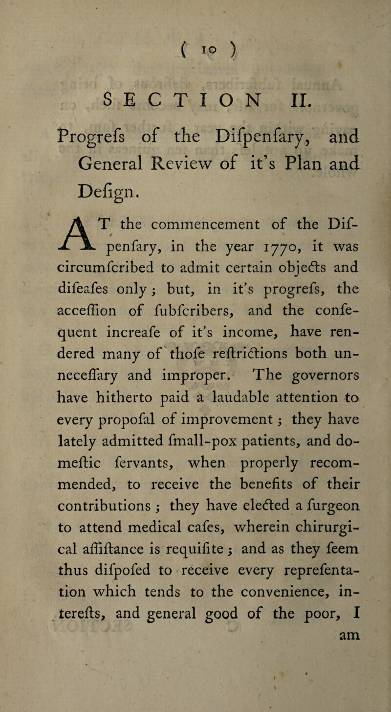 SECTION II. Progrefs of the Difpenfary, and General Review of it’s Plan and T the commencement of the Dif- JL jL penfary, in the year 1770, it was circumfcribed to admit certain objects and difeafes only; but, in it's progrefs, the acceffion of fubfcribers, and the confe- quent increafe of it’s income, have ren¬ dered many of thofe reftriffions both un- neceffary and improper. The governors have hitherto paid a laudable attention to every propofal of improvement; they have lately admitted fmall-pox patients, and do- meftic fervants, when properly recom¬ mended, to receive the benefits of their contributions ; they have elected a furgeon to attend medical cafes, wherein chirurgi- cal affiftance is requifite; and as they feem thus difpofed to receive every reprefenta- tion which tends to the convenience, in- terefls, and general good of the poor, I am