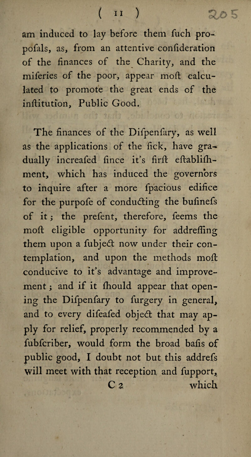 am induced to lay before them fuch pro- pofals, as, from an attentive confideration of the finances of the Charity, and the miferies of the poor, appear mo ft calcu¬ lated to promote the great ends of the inflitution. Public Good. The finances of the Difpenfary, as well as the applications of the fick, have gra^ dually increafed fince it’s firft eftablifh- ment, which has induced the governors to inquire after a more fpacious edifice for the purpofe of conducting the bufinefs of it; the prefent, therefore, teems the moft eligible opportunity for addrefling them upon a fubjeCt now under their con¬ templation, and upon the methods moft conducive to it’s advantage and improve¬ ment ; and if it fhould appear that open¬ ing the Difpenfary to furgery in general, and to every difeafed objeCt that may ap¬ ply for relief, properly recommended by a fubfcriber, would form the broad bafis of public good, I doubt not but this addrefs will meet with that reception and fupport, C z which