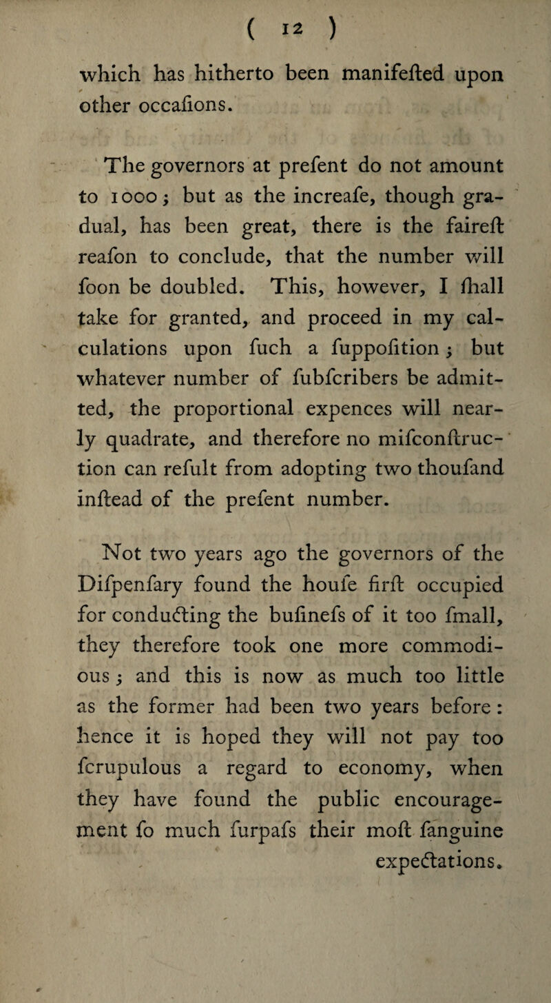 which has hitherto been manifefted upon other occafions. The governors at prefent do not amount to iooo; but as the increafe, though gra¬ dual, has been great, there is the faireft reafon to conclude, that the number will foon be doubled. This, however, I ftiall V f take for granted, and proceed in my cal¬ culations upon fuch a fuppofition; but whatever number of fubfcribers be admit¬ ted, the proportional expences will near¬ ly quadrate, and therefore no mifconftruc- tion can refult from adopting two thoufand inftead of the prefent number. Not two years ago the governors of the Difpenfary found the houle firft occupied for conducting the bufinefs of it too fmall, they therefore took one more commodi¬ ous j and this is now as much too little as the former had been two years before : hence it is hoped they will not pay too fcrupulous a regard to economy, wrhen they have found the public encourage¬ ment fo much furpafs their mo ft fanguine expectations* *