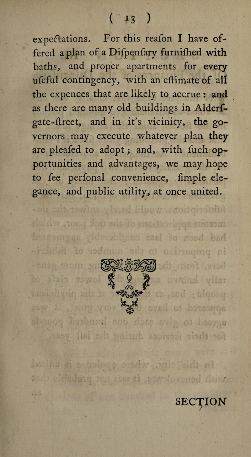 ( *3 ) expectations. For this reafon I have of¬ fered a plan of a Difpenfary furnifhed with baths, and proper apartments for every ufeful contingency, with an eftimate of all the expences that are likely to accrue : and as there are many old buildings in Alderf- gate-ftreet, and in it’s vicinity, the go¬ vernors may execute whatever plan they are pleafed to adopt; and, with fuch op¬ portunities and advantages, we may hope to fee perfonal convenience, limple ele¬ gance, and public utility, at once united. ®|