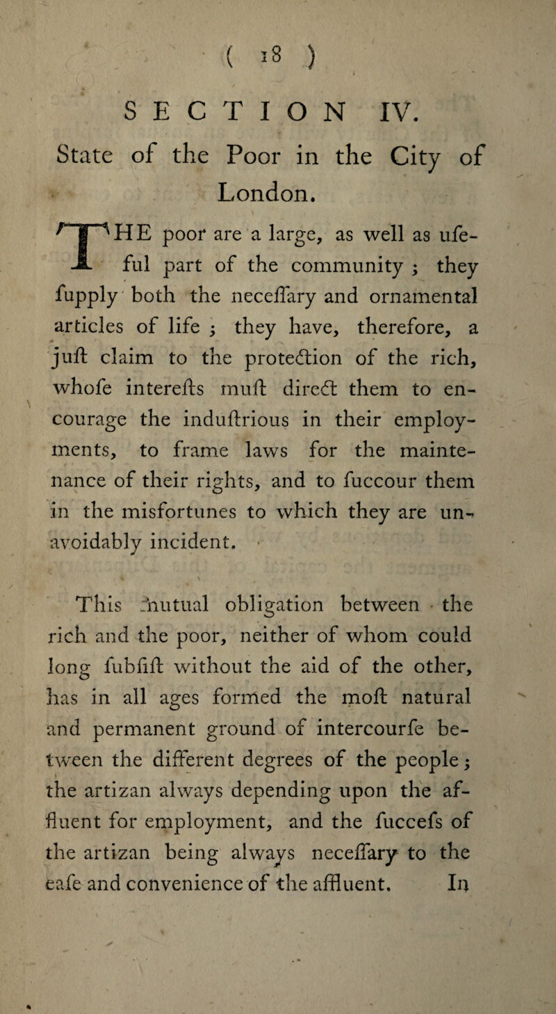 ( *3 ) SECTION IV. State of the Poor in the City of London. THE poor are a large, as well as ufe- ful part of the community ; they fupply' both the neceffary and ornamental articles of life ; they have, therefore, a juft claim to the protection of the rich, whofe interefts muft direCt them to en¬ courage the induftrious in their employ¬ ments, to frame laws for the mainte¬ nance of their rights, and to fuccour them in the misfortunes to which they are un¬ avoidably incident. • This rhutual obligation between the rich and the poor, neither of whom could long fubfift without the aid of the other, has in all ages formed the moft natural and permanent ground of intercourfe be¬ tween the different degrees of the people; the artizan always depending upon the af¬ fluent for employment, and the fuccefs of the artizan being always neceffary to the eafe and convenience of the affluent. In