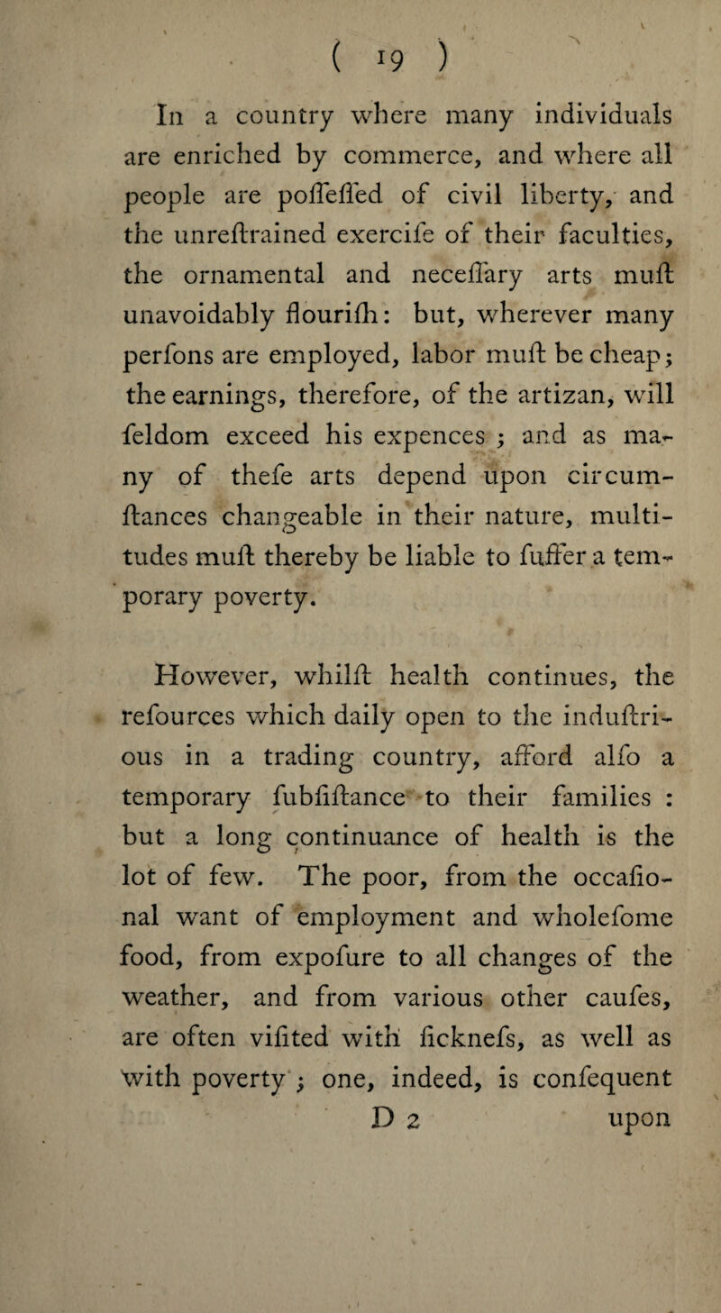 V ( 19 ) t / *• • In a country where many individuals are enriched by commerce, and where all people are poflefled of civil liberty, and the unreftrained exercife of their faculties, the ornamental and neceflary arts muft unavoidably flourifh: but, wherever many perfons are employed, labor muft be cheap; the earnings, therefore, of the artizan, will feldom exceed his expences ; and as ma¬ ny of thefe arts depend upon circum- ftances changeable in their nature, multi¬ tudes muft thereby be liable to fuffer a tem¬ porary poverty. However, whilft health continues, the refources which daily open to the induftri- ous in a trading country, afford alfo a temporary fubliftance to their families : but a long continuance of health is the lot of few. The poor, from the occafio- nal want of employment and wholefome food, from expofure to all changes of the weather, and from various other caufes, are often vifited with ficknefs, as well as with poverty ; one, indeed, is confequent D 2 upon