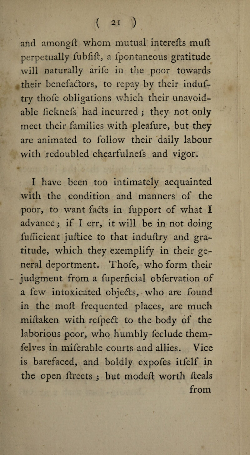 * r » and amongft whom mutual interefts muft perpetually fubfift, a fpontaneous gratitude will naturally arife in the poor towards their benefactors, to repay by their induf- try thofe obligations which their unavoid¬ able ficknefs had incurred; they not only meet their families with pleafure, but they are animated to follow their daily labour with redoubled chearfulnefs and vigor. I have been too intimately acquainted with the condition and manners of the poor, to want faCts in fupport of what I advance; if I err, it will be in not doing fufficient juftice to that induftry and gra¬ titude, which they exemplify in their ge¬ neral deportment. Thofe, who form their judgment from a fuperficial obfervation of a few intoxicated objects, who are found in the mofl frequented places, are much miftaken with refpeCt to the body of the laborious poor, who humbly feclude them- felves in miferable courts and allies. Vice is barefaced, and boldly expofes itfelf in the open fireets ; but modefl worth fteals from