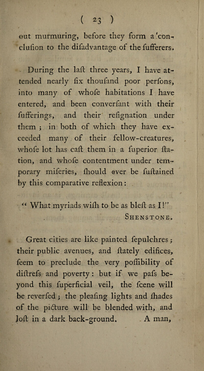 out murmuring, before they form a xon^ clufion to the difadvantage of the fufferers* During the laft three years, I have at¬ tended nearly fix thoufand poor perfons, into many of whofe habitations I have entered, and been converfant with their i bufferings, and their refignation under them ; in both of which they have ex¬ ceeded many of their fellow-creatures, whofe lot has caft them in a fuperior fta- tion, and whofe contentment under tem¬ porary miferies, fliould ever be fuftained by this comparative reflexion: “ What mvriads with to be as bleft as I!” J Shenstone. Great cities are like painted fepulchres; their public avenues, and ftately edifices, feem to preclude the very poflibility of diftrefs and poverty: but if we pafs be¬ yond this fuperficial veil, the fcene will be reverfed; the pleafing lights and fhades of the picture will be blended with, and loft in a dark back-ground. A man.
