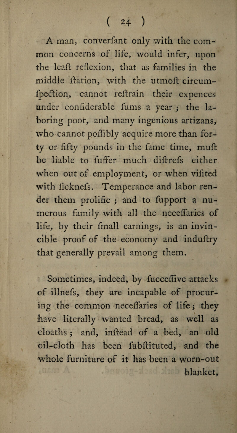 A man, converfant only with the com¬ mon concerns of life, would infer, upon the leaft reflexion, that as families in the middle ftation, with the utmoft circum- fpeffion, cannot reftrain their expences under confiderable fums a year ; the la¬ boring poof, and many ingenious artizans, who cannot poflibly acquire more than for¬ ty or fifty pounds in the fame time, muft be liable to fuffer much diftrefs either when out of employment, or when vifited with ficknefs. Temperance and labor ren¬ der them prolific ; and to fupport a nu¬ merous family with all the neceflaries of life, by their fmall earnings, is an invin¬ cible proof of the economy and induftry that generally prevail among them. Sometimes, indeed, by fucceflive attacks of illnefs, they are incapable of procur¬ ing the common neceflaries of life; they / have literally wanted bread, as well as cloaths; and, inftead of a bed, an old oil-cloth has been fubftituted, and the whole furniture of it has been a worn-out blanket.